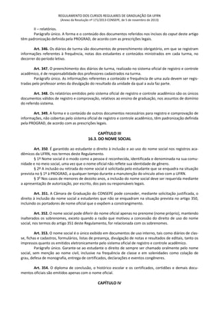 REGULAMENTO DOS CURSOS REGULARES DE GRADUAÇÃO DA UFRN
(Anexo da Resolução nº 171/2013-CONSEPE, de 5 de novembro de 2013)
II – relatórios.
Parágrafo único. A forma e o conteúdo dos documentos referidos nos incisos do caput deste artigo
têm padronização definida pela PROGRAD, de acordo com as prescrições legais.
Art. 346. Os diários de turma são documentos de preenchimento obrigatório, em que se registram
informações referentes à frequência, notas dos estudantes e conteúdos ministrados em cada turma, no
decorrer do período letivo.
Art. 347. O preenchimento dos diários de turma, realizado no sistema oficial de registro e controle
acadêmico, é de responsabilidade dos professores cadastrados na turma.
Parágrafo único. As informações referentes a conteúdo e frequência de uma aula devem ser regis-
tradas pelo professor antes da divulgação do resultado da unidade da qual a aula faz parte.
Art. 348. Os relatórios emitidos pelo sistema oficial de registro e controle acadêmico são os únicos
documentos válidos de registro e comprovação, relativos ao ensino de graduação, nos assuntos de domínio
do referido sistema.
Art. 349. A forma e o conteúdo de outros documentos necessários para registro e comprovação de
informações, não cobertas pelo sistema oficial de registro e controle acadêmico, têm padronização definida
pela PROGRAD, de acordo com as prescrições legais.
CAPÍTULO III
16.3. DO NOME SOCIAL
Art. 350. É garantido ao estudante o direito à inclusão e ao uso do nome social nos registros aca-
dêmicos da UFRN, nos termos deste Regulamento.
§ 1º Nome social é o modo como a pessoa é reconhecida, identificada e denominada na sua comu-
nidade e no meio social, uma vez que o nome oficial não reflete sua identidade de gênero.
§ 2º A inclusão ou retirada do nome social é solicitada pelo estudante que se enquadra na situação
prevista no § 1º à PROGRAD, a qualquer tempo durante a manutenção do vínculo ativo com a UFRN.
§ 3o
Nos casos de menores de dezoito anos, a inclusão do nome social deve ser requerida mediante
a apresentação de autorização, por escrito, dos pais ou responsáveis legais.
Art. 351. A Câmara de Graduação do CONSEPE pode conceder, mediante solicitação justificada, o
direito à inclusão do nome social a estudantes que não se enquadram na situação prevista no artigo 350,
incluindo os portadores de nome oficial que o expõem a constrangimento.
Art. 352. O nome social pode diferir do nome oficial apenas no prenome (nome próprio), mantendo
inalterados os sobrenomes, exceto quando a razão que motivou a concessão do direito de uso do nome
social, nos termos do artigo 351 deste Regulamento, for relacionada com os sobrenomes.
Art. 353. O nome social é o único exibido em documentos de uso interno, tais como diários de clas-
se, fichas e cadastros, formulários, listas de presença, divulgação de notas e resultados de editais, tanto os
impressos quanto os emitidos eletronicamente pelo sistema oficial de registro e controle acadêmico.
Parágrafo único. Garante-se ao estudante o direito de sempre ser chamado oralmente pelo nome
social, sem menção ao nome civil, inclusive na frequência de classe e em solenidades como colação de
grau, defesa de monografia, entrega de certificados, declarações e eventos congêneres.
Art. 354. O diploma de conclusão, o histórico escolar e os certificados, certidões e demais docu-
mentos oficiais são emitidos apenas com o nome oficial.
CAPÍTULO IV
 