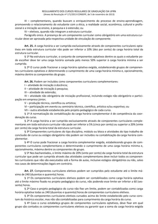 REGULAMENTO DOS CURSOS REGULARES DE GRADUAÇÃO DA UFRN
(Anexo da Resolução nº 171/2013-CONSEPE, de 5 de novembro de 2013)
III – complementares, quando buscam o enriquecimento do processo de ensino-aprendizagem,
promovendo o relacionamento do estudante com a ética, a realidade social, econômica, cultural e profis-
sional e a iniciação ao ensino, à pesquisa e à extensão; ou
IV – eletivos, quando não integram a estrutura curricular.
Parágrafo único. A presença de um componente curricular como obrigatório em uma estrutura cur-
ricular deve ser aprovada pela respectiva unidade de vinculação do componente.
Art. 25. A carga horária a ser cumprida exclusivamente através de componentes curriculares opta-
tivos em toda estrutura curricular não pode ser inferior a 10% (dez por cento) da carga horária total da
estrutura curricular.
§ 1º Na estrutura curricular, o conjunto de componentes optativos dentre os quais o estudante po-
de escolher deve ter uma carga horária somada pelo menos 50% superior à carga horária mínima a ser
cumprida.
§ 2º O curso pode fracionar a carga horária optativa exigida, estabelecendo grupos de componen-
tes curriculares optativos e determinando o cumprimento de uma carga horária mínima e, opcionalmente,
máxima dentre os componentes do grupo.
Art. 26. Podem ser incluídos como componentes curriculares complementares:
I – atividade de iniciação à docência;
II – atividade de iniciação à pesquisa;
III – atividade de extensão;
IV – atividade não obrigatória de iniciação profissional, incluindo estágio não obrigatório e partici-
pação em empresa júnior;
V – produção técnica, científica ou artística;
VI – participação em evento ou seminário técnico, científico, artístico e/ou esportivo; ou
VII – outra atividade estabelecida pelo projeto pedagógico de cada curso.
§ 1º A normatização da contabilização da carga horária complementar é de competência da coor-
denação do curso.
§ 2º A carga horária a ser cumprida exclusivamente através de componentes curriculares comple-
mentares em toda estrutura curricular não pode ser inferior a 5% (cinco por cento) ou superior a 20% (vinte
por cento) da carga horária total da estrutura curricular.
§ 3º Componentes curriculares do tipo disciplina, módulo ou bloco e atividades do tipo trabalho de
conclusão de curso ou estágio obrigatório não podem ser incluídos na contabilização da carga horária com-
plementar.
§ 4º O curso pode fracionar a carga horária complementar exigida, estabelecendo grupos de com-
ponentes curriculares complementares e determinando o cumprimento de uma carga horária mínima e,
opcionalmente, máxima dentre os componentes do grupo.
§ 5ª Nos bacharelados, o limite máximo de 20% (vinte por cento) da carga horária total da estrutura
curricular que pode ser cumprida através das atividades complementares deve incluir todos os componen-
tes curriculares que não são executados sob a forma de aulas, inclusive estágios obrigatórios ou não, salvo
nos casos de determinações legais em contrário.
Art. 27. Componentes curriculares eletivos podem ser cumpridos pelo estudante até o limite má-
ximo de 240 (duzentas e quarenta) horas.
§ 1º Os componentes curriculares eletivos podem ser contabilizados como carga horária optativa
até o limite máximo fixado no projeto pedagógico do curso, não podendo esse limite ser inferior a 60 (ses-
senta) horas.
§ 2º Caso o projeto pedagógico do curso não fixe um limite, podem ser contabilizadas como carga
horária optativa todas as 240 (duzentas e quarenta) horas de componentes curriculares eletivos.
§ 3º Os componentes curriculares eletivos cursados acima do limite estabelecido pelo curso cons-
tam do histórico escolar, mas não são contabilizadas para cumprimento da carga horária do curso.
§ 4º Caso o curso estabeleça grupos de componentes curriculares optativos, deve fixar em qual
grupo são contados os componentes curriculares eletivos ou garantir que a soma da carga horária exigida
 