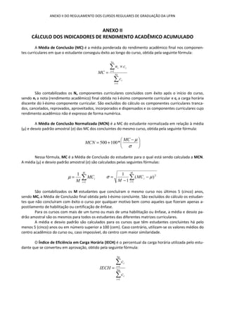 ANEXO II DO REGULAMENTO DOS CURSOS REGULARES DE GRADUAÇÃO DA UFRN
ANEXO II
CÁLCULO DOS INDICADORES DE RENDIMENTO ACADÊMICO ACUMULADO
A Média de Conclusão (MC) é a média ponderada do rendimento acadêmico final nos componen-
tes curriculares em que o estudante conseguiu êxito ao longo do curso, obtida pela seguinte fórmula:
∑
∑
=
=
×
= Nx
i
i
Nx
i
ii
c
cn
MC
1
1
São contabilizados os Nx componentes curriculares concluídos com êxito após o início do curso,
sendo ni a nota (rendimento acadêmico) final obtida no i-ésimo componente curricular e ci a carga horária
discente do i-ésimo componente curricular. São excluídos do cálculo os componentes curriculares tranca-
dos, cancelados, reprovados, aproveitados, incorporados e dispensados e os componentes curriculares cujo
rendimento acadêmico não é expresso de forma numérica.
A Média de Conclusão Normalizada (MCN) é a MC do estudante normalizada em relação à média
(μ) e desvio padrão amostral (σ) das MC dos concluintes do mesmo curso, obtida pela seguinte fórmula:





 −
+=
σ
µMC
MCN *100500
Nessa fórmula, MC é a Média de Conclusão do estudante para o qual está sendo calculada a MCN.
A média (μ) e desvio padrão amostral (σ) são calculados pelas seguintes fórmulas:
∑=
=
M
i
iMC
M 1
1
µ ∑=
−
−
=
M
i
iMC
M 1
2
)(
1
1
µσ
São contabilizados os M estudantes que concluíram o mesmo curso nos últimos 5 (cinco) anos,
sendo MCi a Média de Conclusão final obtida pelo i-ésimo concluinte. São excluídos do cálculo os estudan-
tes que não concluíram com êxito o curso por qualquer motivo bem como aqueles que fizeram apenas a-
postilamento de habilitação ou certificação de ênfase.
Para os cursos com mais de um turno ou mais de uma habilitação ou ênfase, a média e desvio pa-
drão amostral são os mesmos para todos os estudantes das diferentes matrizes curriculares.
A média e desvio padrão são calculados para os cursos que têm estudantes concluintes há pelo
menos 5 (cinco) anos ou em número superior a 100 (cem). Caso contrário, utilizam-se os valores médios do
centro acadêmico do curso ou, caso impossível, do centro com maior similaridade.
O Índice de Eficiência em Carga Horária (IECH) é o percentual da carga horária utilizada pelo estu-
dante que se converteu em aprovação, obtido pela seguinte fórmula:
∑
∑
=
=
= Nm
i
i
Np
i
i
c
c
IECH
1
1
 