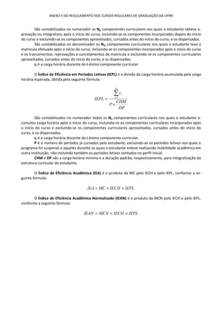 ANEXO II DO REGULAMENTO DOS CURSOS REGULARES DE GRADUAÇÃO DA UFRN
São contabilizados no numerador os Np componentes curriculares nos quais o estudante obteve a-
provação ou integralizou após o início do curso, incluindo-se os componentes incorporados depois do início
do curso e excluindo-se os componentes aproveitados, cursados antes do início do curso, e os dispensados.
São contabilizados no denominador os Nm componentes curriculares nos quais o estudante teve a
matrícula efetuada após o início do curso, incluindo-se os componentes incorporados após o início do curso
e os trancamentos, reprovações e cancelamentos de matrícula e excluindo-se os componentes curriculares
aproveitados, cursados antes do início do curso, e os dispensados.
ci é a carga horária discente do i-ésimo componente curricular.
O Índice de Eficiência em Períodos Letivos (IEPL) é a divisão da carga horária acumulada pela carga
horária esperada, obtida pela seguinte fórmula:
DP
CHM
P
c
IEPL
Na
i
i
×
=
∑=1
São contabilizados no numerador todos os Na componentes curriculares nos quais o estudante a-
cumulou carga horária após o início do curso, incluindo-se os componentes curriculares incorporados após
o início do curso e excluindo-se os componentes curriculares aproveitados, cursados antes do início do
curso, e os dispensados.
ci é a carga horária discente do i-ésimo componente curricular.
P é o número de períodos já cursados pelo estudante, excluindo-se os períodos letivos nos quais o
programa foi suspenso e aqueles durante os quais o estudante esteve realizando mobilidade acadêmica em
outra instituição, não incluindo também os períodos letivos contados no perfil inicial.
CHM e DP são a carga horária mínima e a duração padrão, respectivamente, para integralização da
estrutura curricular do estudante.
O Índice de Eficiência Acadêmica (IEA) é o produto da MC pelo IECH e pelo IEPL, conforme a se-
guinte fórmula:
IEPLIECHMCIEA ××=
O Índice de Eficiência Acadêmica Normalizado (IEAN) é o produto da MCN pelo IECH e pelo IEPL,
conforme a seguinte fórmula:
IEPLIECHMCNIEAN ××=
 