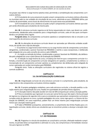 REGULAMENTO DOS CURSOS REGULARES DE GRADUAÇÃO DA UFRN
(Anexo da Resolução nº 171/2013-CONSEPE, de 5 de novembro de 2013)
nos grupos seja inferior à carga horária optativa total, permitindo a contabilização dos componentes curri-
culares eletivos.
§ 5º O estudante de curso presencial só pode cumprir componentes curriculares eletivos oferecidos
no município sede ou nas unidades de vinculação do seu curso, admitindo-se que a PROGRAD defina, por
critérios de proximidade, outros locais de oferecimento nos quais exista essa possibilidade.
§ 6ª O estudante de curso a distância só pode cumprir componentes curriculares eletivos que este-
jam sendo oferecidos para estudantes do mesmo polo.
Art. 28. A estrutura curricular organiza-se de forma sequenciada em níveis, que devem ser, prefe-
rencialmente, obedecidos pelos estudantes para a integralização curricular, cada um dos quais correspon-
dendo a um período letivo regular.
Parágrafo único. Os componentes curriculares optativos e complementares não se vinculam a um
nível específico da estrutura curricular.
Art. 29. As alterações da estrutura curricular devem ser aprovadas por diferentes unidades acadê-
micas, de acordo com o tipo de alteração:
I – O aumento na carga horária total mínima ou na carga horária total de componentes curriculares
obrigatórios, condicionado a parecer favorável da PROGRAD e restrito a casos excepcionais, é deliberado
pelo colegiado de curso, pelo conselho de centro e pelo CONSEPE.
II – A criação ou extinção de ênfase, condicionadas a parecer favorável da PROGRAD, são delibera-
das pelo colegiado de curso e pela Câmara de Graduação do CONSEPE.
III – A redução na carga horária do curso, a mudança de nível em que o componente curricular é o-
fertado, a transformação de componente curricular obrigatório em optativo, complementar ou eletivo e a
incorporação de um componente curricular optativo ou complementar são deliberadas pelo colegiado de
curso e aprovadas em caráter terminativo pela PROGRAD.
Parágrafo único. Todas as alterações curriculares são registradas no sistema oficial de registro e
controle acadêmico.
CAPÍTULO VI
3.6. DA INTEGRALIZAÇÃO CURRICULAR
Art. 30. Integralização curricular de uma estrutura curricular é o cumprimento, pelo estudante, da
carga horária e dos componentes curriculares mínimos exigidos.
Art. 31. O projeto pedagógico estabelece, para cada estrutura curricular, a duração padrão e a du-
ração máxima para integralização do curso, fixadas em quantidades de períodos letivos regulares.
§ 1º A duração máxima não pode exceder em mais de 50% (cinquenta por cento) a duração padrão.
§ 2º Para os estudantes que ingressam no curso por outras formas que não sejam a forma principal
de ingresso ou reingresso de segundo ciclo e para os estudantes que aproveitam componentes curriculares
cursados antes do ingresso no curso, o projeto pedagógico do curso, como regra geral, e a Câmara de Gra-
duação do CONSEPE, em casos específicos, podem fixar um limite máximo para integralização curricular
menor que a duração máxima geral.
§ 3º Cabe à PROGRAD acompanhar, semestralmente, o cumprimento dos limites fixados para a in-
tegralização curricular, dando ciência aos estudantes que se encontram prestes a alcançar a duração máxi-
ma.
CAPÍTULO VII
3.7. DO PROGRAMA
Art. 32. Programa é o vínculo do estudante ao curso/matriz curricular, efetivado mediante cumpri-
mento, no período letivo correspondente à admissão no curso, dos compromissos e formalidades necessá-
rios para ingresso na UFRN.
 