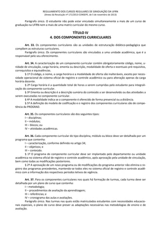 REGULAMENTO DOS CURSOS REGULARES DE GRADUAÇÃO DA UFRN
(Anexo da Resolução nº 171/2013-CONSEPE, de 5 de novembro de 2013)
Parágrafo único. O estudante não pode estar vinculado simultaneamente a mais de um curso de
graduação na UFRN nem a mais de uma matriz curricular do mesmo curso.
TÍTULO IV
4. DOS COMPONENTES CURRICULARES
Art. 33. Os componentes curriculares são as unidades de estruturação didático-pedagógica que
compõem as estruturas curriculares.
Parágrafo único. Os componentes curriculares são vinculados a uma unidade acadêmica, que é a
responsável pelo seu oferecimento.
Art. 34. A caracterização de um componente curricular contém obrigatoriamente código, nome, u-
nidade de vinculação, carga horária, ementa ou descrição, modalidade de oferta e eventuais pré-requisitos,
correquisitos e equivalências.
§ 1º O código, o nome, a carga horária e a modalidade de oferta são inalteráveis, exceto por neces-
sidade operacional do sistema oficial de registro e controle acadêmico ou para alteração apenas da carga
horária docente.
§ 2º Carga horária é a quantidade total de horas a serem cumpridas pelo estudante para integrali-
zação do componente curricular.
§ 3º Ementa ou descrição é a descrição sumária do conteúdo a ser desenvolvido ou das atividades a
serem executadas no componente curricular.
§ 4ª A modalidade indica se o componente é oferecido de forma presencial ou a distância.
§ 5º A definição do modelo de codificação e o registro dos componentes curriculares são de compe-
tência da PROGRAD.
Art. 35. Os componentes curriculares são dos seguintes tipos:
I – disciplinas;
II – módulos;
III – blocos; ou
IV – atividades acadêmicas.
Art. 36. Cada componente curricular do tipo disciplina, módulo ou bloco deve ser detalhado por um
programa que contenha:
I – caracterização, conforme definido no artigo 34;
II – objetivos; e
III – conteúdo.
§ 1º O programa do componente curricular deve ser implantado pelo departamento ou unidade
acadêmica no sistema oficial de registro e controle acadêmico, após aprovação pela unidade de vinculação,
bem como todas as modificações posteriores.
§ 2º A aprovação de um novo programa ou de modificações do programa anterior não elimina o re-
gistro dos programas precedentes, mantendo-se todos eles no sistema oficial de registro e controle acadê-
mico com a informação dos respectivos períodos letivos de vigência.
Art. 37. Para os componentes curriculares nos quais há formação de turmas, cada turma deve ser
detalhada por um plano de curso que contenha:
I – metodologia;
II – procedimentos de avaliação da aprendizagem;
III – referências; e
IV – cronograma das aulas e avaliações.
Parágrafo único. Nas turmas nas quais estão matriculados estudantes com necessidades educacio-
nais especiais, o plano de curso deve prever as adaptações necessárias nas metodologias de ensino e de
avaliação.
 