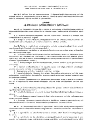 REGULAMENTO DOS CURSOS REGULARES DE GRADUAÇÃO DA UFRN
(Anexo da Resolução nº 171/2013-CONSEPE, de 5 de novembro de 2013)
Art. 38. O professor deve, até o cumprimento de 15% da carga horária do componente curricular
implantar o plano de curso no sistema oficial de registro e controle acadêmico e apresentar à turma o pro-
grama do componente curricular e o plano de curso da turma.
CAPÍTULO I
4.1. DAS RELAÇÕES ENTRE COMPONENTES CURRICULARES
Art. 39. Um componente curricular é pré-requisito de outro quando o conteúdo ou as atividades do
primeiro são indispensáveis para o aprendizado do conteúdo ou para a execução das atividades do segun-
do.
§ 1º A matrícula no segundo componente curricular é condicionada à aprovação no primeiro, exce-
tuando-se a situação prevista no artigo 40.
§ 2º O segundo componente curricular só pode ser incluído em uma estrutura curricular se o pri-
meiro também estiver incluído em um nível anterior da mesma estrutura curricular.
Art. 40. Admite-se a matrícula em um componente curricular sem a aprovação prévia em um pré-
requisito quando satisfeitas todas as seguintes condições:
I – O estudante está matriculado no pré-requisito faltante no mesmo período letivo, sendo vedado
o seu trancamento ou exclusão;
II – Em algum dos 2 (dois) períodos letivos regulares imediatamente anteriores, o estudante cursou
o pré-requisito sem obter êxito, mas satisfazendo os critérios de assiduidade e obtendo nota final igual ou
superior a 3,0 (três), excetuando-se essa última exigência se o componente curricular não tiver rendimento
acadêmico expresso de forma numérica;
III – As demais condições de matrícula são satisfeitas, inclusive eventuais outros pré-requisitos e
correquisitos;
IV – A matrícula com flexibilização do pré-requisito, prevista neste artigo, está sendo utilizada para
um único componente curricular no mesmo período letivo; e
V – O componente curricular é obrigatório na estrutura curricular.
§ 1º A exigência do inciso II do caput deste artigo é dispensada se o componente curricular para o
qual se pleiteia a matrícula for o único que falta ser acrescentando ao plano de matrícula para a conclusão
do curso no período letivo.
§ 2º A matrícula com flexibilização do pré-requisito, prevista neste artigo, só pode ser utilizada uma
única vez ao longo do curso em um mesmo componente curricular ou em um componente curricular equi-
valente.
Art. 41. Um componente curricular é correquisito de outro quando o conteúdo ou as atividades do
segundo complementam os do primeiro.
§ 1º A matrícula no segundo componente curricular é condicionada à implantação da matrícula no
primeiro.
§ 2º A exclusão da matrícula ou trancamento do primeiro componente curricular implica a exclusão
ou trancamento do segundo.
§ 3º O segundo componente curricular só pode ser incluído em uma estrutura curricular se o pri-
meiro também estiver incluído em um nível anterior ou igual da mesma estrutura curricular.
Art. 42. Um componente curricular diz-se equivalente a outro quando o cumprimento do primeiro
componente curricular tem o mesmo efeito na integralização da estrutura curricular que o cumprimento do
segundo.
§ 1º As equivalências são estabelecidas levando-se em conta o bom desenvolvimento pedagógico
dos cursos.
§ 2º As equivalências não são automáticas nem compulsórias, sendo possível a existência de com-
ponentes curriculares com cargas horárias e conteúdos programáticos semelhantes ou até mesmo idênti-
 