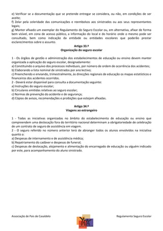 e) Verificar se a documentação que se pretende entregar se considera, ou não, em condições de ser
aceite;
f) Zelar pela celeridade das comunicações e reembolsos aos sinistrados ou aos seus representantes
legais;
g) Manter afixado um exemplar do Regulamento do Seguro Escolar ou, em alternativa, afixar de forma
bem visível, em zona de acesso público, a informação do local e do horário onde o mesmo pode ser
consultado, bem como indicação da entidade ou entidades escolares que poderão prestar
esclarecimentos sobre o assunto.
Artigo 33.º
Organização do seguro escolar
1 - Os órgãos de gestão e administração dos estabelecimentos de educação ou ensino devem manter
organizada a aplicação do seguro escolar, designadamente:
a) Constituindo o arquivo dos processos individuais, por número de ordem de ocorrência dos acidentes;
b) Elaborando a lista nominal de sinistrados por ano lectivo;
c) Preenchendo e enviando, trimestralmente, às direcções regionais de educação os mapas estatísticos e
financeiros dos acidentes ocorridos.
2 - Deverá estar disponível para consulta a documentação seguinte:
a) Instruções do seguro escolar;
b) Circulares emitidas relativas ao seguro escolar;
c) Normas de prevenção do acidente e de segurança;
d) Cópias de avisos, recomendações e proibições que estejam afixadas.
Artigo 34.º
Viagens ao estrangeiro
1 - Todas as iniciativas organizadas no âmbito do estabelecimento de educação ou ensino que
compreendem uma deslocação fora do território nacional determinam a obrigatoriedade de celebração
de um contrato de seguro de assistência em viagem.
2 - O seguro referido no número anterior terá de abranger todos os alunos envolvidos na iniciativa
quanto a:
a) Despesas de internamento e de assistência médica;
b) Repatriamento do cadáver e despesas de funeral;
c) Despesas de deslocação, alojamento e alimentação do encarregado de educação ou alguém indicado
por este, para acompanhamento do aluno sinistrado.

Associação de Pais de Casaldelo

Regulamento Seguro Escolar

 