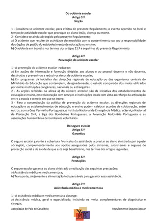 Do acidente escolar
Artigo 3.º
Noção
1 - Considera-se acidente escolar, para efeitos do presente Regulamento, o evento ocorrido no local e
tempo de actividade escolar que provoque ao aluno lesão, doença ou morte.
2 - Considera-se ainda abrangido pelo presente Regulamento:
a) O acidente que resulte de actividade desenvolvida com o consentimento ou sob a responsabilidade
dos órgãos de gestão do estabelecimento de educação ou ensino;
b) O acidente em trajecto nos termos dos artigos 21.º e seguintes do presente Regulamento.
Artigo 4.º
Prevenção do acidente escolar
1 - A prevenção do acidente escolar traduz-se:
a) Em acções de informação e formação dirigidas aos alunos e ao pessoal docente e não docente,
destinadas a prevenir ou a reduzir os riscos de acidente escolar;
b) Em programas da iniciativa das direcções regionais de educação ou dos organismos centrais do
Ministério da Educação que contemplem, designadamente, o estudo comparado dos meios utilizados
por outras instituições congéneres, nacionais ou estrangeiras.
2 - As acções referidas na alínea a) do número anterior são da iniciativa dos estabelecimentos de
educação e ensino, em colaboração com serviços e instituições locais com vista ao reforço da articulação
entre a escola e o meio em que se insere.
3 - Para a concretização da política de prevenção do acidente escolar, as direcções regionais de
educação e os estabelecimentos de educação e ensino podem celebrar acordos de colaboração, entre
outros, com a Cruz Vermelha Portuguesa, o Instituto Nacional de Emergência Médica, o Serviço Nacional
de Protecção Civil, a Liga dos Bombeiros Portugueses, a Prevenção Rodoviária Portuguesa e as
associações humanitárias de bombeiros voluntários.
Do seguro escolar
Artigo 5.º
Garantias
O seguro escolar garante a cobertura financeira da assistência a prestar ao aluno sinistrado por aquele
abrangido, complementarmente aos apoios assegurados pelos sistemas, subsistemas e seguros de
protecção social e de saúde de que este seja beneficiário, nos termos dos artigos seguintes.
Artigo 6.º
Prestações
O seguro escolar garante ao aluno sinistrado a realização das seguintes prestações:
a) Assistência médica e medicamentosa;
b) Transporte, alojamento e alimentação indispensáveis para garantir essa assistência.
Artigo 7.º
Assistência médica e medicamentosa
1 - A assistência médica e medicamentosa abrange:
a) Assistência médica, geral e especializada, incluindo os meios complementares de diagnóstico e
cirurgia;
Associação de Pais de Casaldelo

Regulamento Seguro Escolar

 