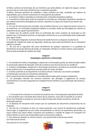 b) Meios auxiliares de locomoção, de uso transitório, que serão obtidos, em regime de aluguer, sempre
que este seja um meio mais económico que a respectiva aquisição;
c) Meios, incluindo aparelhos de ortopedia e meios auxiliares de visão, receitados por médicos da
especialidade, que se tornem necessários em consequência do acidente.
2 - A assistência médica é prestada ao sinistrado pelas instituições hospitalares públicas.
3 - A assistência médica pode ainda ser prestada ao sinistrado por instituições hospitalares privadas ou
por médicos particulares abrangidos por sistema, subsistema ou seguro de saúde de que aquele seja
beneficiário.
4 - Em caso de internamento do sinistrado, este só poderá efectuar-se em regime de quarto comum ou
de enfermaria, nas instituições hospitalares públicas ou privadas, desde que abrangidas por sistema ou
subsistema de que aquele seja beneficiário.
5 - Sempre que do acidente resulte dano ou inutilização dos meios auxiliares de locomoção ou das
próteses que o sinistrado já utilizasse, as reparações necessárias ou a sua substituição serão asseguradas
pelo seguro escolar.
6 - As instituições integradas no Serviço Nacional de Saúde facturam as despesas resultantes da
prestação de cuidados de saúde aos segurados, desde que estes sejam beneficiários de um subsistema
público ou privado.
7 - No caso de os segurados não serem beneficiários de qualquer subsistema e na qualidade de
beneficiários do Serviço Nacional de Saúde, as instituições referidas no número anterior nada poderão
facturar pela prestação de cuidados de saúde.
Artigo 8.º
Hospedagem, alojamento e alimentação
1 - O sinistrado tem direito a hospedagem, alojamento e alimentação quando, por determinação médica
ou da direcção regional de educação, tenha de se deslocar para fora da área da sua residência.
2 - O direito a hospedagem, alojamento e alimentação necessários à assistência ao sinistrado no próprio
dia do acidente inclui o acompanhante quando aquele for menor de idade.
3 - O direito conferido ao acompanhante no número anterior é extensivo, nas mesmas condições:
a) À deslocação necessária ao tratamento ambulatório;
b) Ao cumprimento das formalidades ou instruções determinadas pelos serviços competentes.
4 - As prestações referidas nos números anteriores não abrangem o pagamento de serviços
extraordinários e só serão asseguradas em estabelecimentos hoteleiros cuja classificação não exceda as
3 estrelas.
Artigo 9.º
Transporte
1 - O transporte do sinistrado no momento do acidente será o mais adequado à gravidade da lesão.
2 - Os transportes que o sinistrado deve utilizar são os colectivos, salvo não os havendo ou se outros
forem mais indicados à situação em concreto e determinados pelo médico assistente, através de
declaração expressa.
3 - As despesas de transporte terão sempre que ser justificadas por documento comprovativo da sua
realização.
4 - No caso de o transporte se fazer em viatura particular, cujo recurso foi devidamente justificado,
haverá lugar ao pagamento de uma verba correspondente ao número de quilómetros percorridos, ao
preço unitário que estiver fixado na portaria que estabelece o subsídio de viagem em transporte em
veículo adstrito a carreira de serviço público para os funcionários públicos.
5 - Para efeitos do disposto no número anterior, será apresentado recibo de que conste:
a) A matrícula do veículo;
Associação de Pais de Casaldelo

Regulamento Seguro Escolar

 