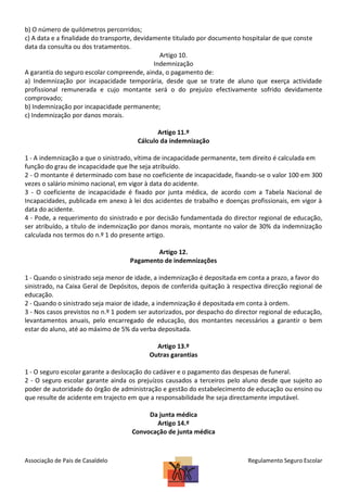 b) O número de quilómetros percorridos;
c) A data e a finalidade do transporte, devidamente titulado por documento hospitalar de que conste
data da consulta ou dos tratamentos.
Artigo 10.
Indemnização
A garantia do seguro escolar compreende, ainda, o pagamento de:
a) Indemnização por incapacidade temporária, desde que se trate de aluno que exerça actividade
profissional remunerada e cujo montante será o do prejuízo efectivamente sofrido devidamente
comprovado;
b) Indemnização por incapacidade permanente;
c) Indemnização por danos morais.
Artigo 11.º
Cálculo da indemnização
1 - A indemnização a que o sinistrado, vítima de incapacidade permanente, tem direito é calculada em
função do grau de incapacidade que lhe seja atribuído.
2 - O montante é determinado com base no coeficiente de incapacidade, fixando-se o valor 100 em 300
vezes o salário mínimo nacional, em vigor à data do acidente.
3 - O coeficiente de incapacidade é fixado por junta médica, de acordo com a Tabela Nacional de
Incapacidades, publicada em anexo à lei dos acidentes de trabalho e doenças profissionais, em vigor à
data do acidente.
4 - Pode, a requerimento do sinistrado e por decisão fundamentada do director regional de educação,
ser atribuído, a título de indemnização por danos morais, montante no valor de 30% da indemnização
calculada nos termos do n.º 1 do presente artigo.
Artigo 12.
Pagamento de indemnizações
1 - Quando o sinistrado seja menor de idade, a indemnização é depositada em conta a prazo, a favor do
sinistrado, na Caixa Geral de Depósitos, depois de conferida quitação à respectiva direcção regional de
educação.
2 - Quando o sinistrado seja maior de idade, a indemnização é depositada em conta à ordem.
3 - Nos casos previstos no n.º 1 podem ser autorizados, por despacho do director regional de educação,
levantamentos anuais, pelo encarregado de educação, dos montantes necessários a garantir o bem
estar do aluno, até ao máximo de 5% da verba depositada.
Artigo 13.º
Outras garantias
1 - O seguro escolar garante a deslocação do cadáver e o pagamento das despesas de funeral.
2 - O seguro escolar garante ainda os prejuízos causados a terceiros pelo aluno desde que sujeito ao
poder de autoridade do órgão de administração e gestão do estabelecimento de educação ou ensino ou
que resulte de acidente em trajecto em que a responsabilidade lhe seja directamente imputável.
Da junta médica
Artigo 14.º
Convocação de junta médica

Associação de Pais de Casaldelo

Regulamento Seguro Escolar

 