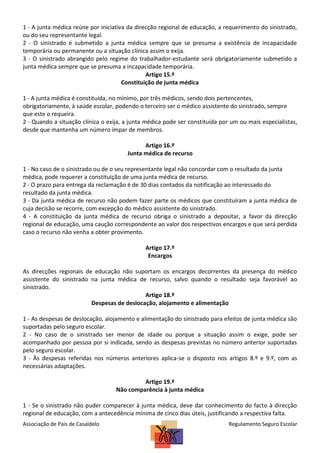 1 - A junta médica reúne por iniciativa da direcção regional de educação, a requerimento do sinistrado,
ou do seu representante legal.
2 - O sinistrado é submetido a junta médica sempre que se presuma a existência de incapacidade
temporária ou permanente ou a situação clínica assim o exija.
3 - O sinistrado abrangido pelo regime do trabalhador-estudante será obrigatoriamente submetido a
junta médica sempre que se presuma a incapacidade temporária.
Artigo 15.º
Constituição de junta médica
1 - A junta médica é constituída, no mínimo, por três médicos, sendo dois pertencentes,
obrigatoriamente, à saúde escolar, podendo o terceiro ser o médico assistente do sinistrado, sempre
que este o requeira.
2 - Quando a situação clínica o exija, a junta médica pode ser constituída por um ou mais especialistas,
desde que mantenha um número ímpar de membros.
Artigo 16.º
Junta médica de recurso
1 - No caso de o sinistrado ou de o seu representante legal não concordar com o resultado da junta
médica, pode requerer a constituição de uma junta médica de recurso.
2 - O prazo para entrega da reclamação é de 30 dias contados da notificação ao interessado do
resultado da junta médica.
3 - Da junta médica de recurso não podem fazer parte os médicos que constituíram a junta médica de
cuja decisão se recorre, com excepção do médico assistente do sinistrado.
4 - A constituição da junta médica de recurso obriga o sinistrado a depositar, a favor da direcção
regional de educação, uma caução correspondente ao valor dos respectivos encargos e que será perdida
caso o recurso não venha a obter provimento.
Artigo 17.º
Encargos
As direcções regionais de educação não suportam os encargos decorrentes da presença do médico
assistente do sinistrado na junta médica de recurso, salvo quando o resultado seja favorável ao
sinistrado.
Artigo 18.º
Despesas de deslocação, alojamento e alimentação
1 - As despesas de deslocação, alojamento e alimentação do sinistrado para efeitos de junta médica são
suportadas pelo seguro escolar.
2 - No caso de o sinistrado ser menor de idade ou porque a situação assim o exige, pode ser
acompanhado por pessoa por si indicada, sendo as despesas previstas no número anterior suportadas
pelo seguro escolar.
3 - Às despesas referidas nos números anteriores aplica-se o disposto nos artigos 8.º e 9.º, com as
necessárias adaptações.
Artigo 19.º
Não comparência à junta médica
1 - Se o sinistrado não puder comparecer à junta médica, deve dar conhecimento do facto à direcção
regional de educação, com a antecedência mínima de cinco dias úteis, justificando a respectiva falta.
Associação de Pais de Casaldelo

Regulamento Seguro Escolar

 