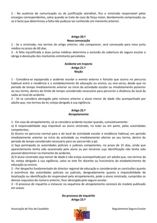 2 - Na ausência de comunicação ou da justificação atendível, fica o sinistrado responsável pelos
encargos correspondentes, salvo quando se trate de caso de força maior, devidamente comprovado, ou
se o facto que determinou a falta não pudesse ser conhecido em momento anterior.

Artigo 20.º
Nova convocação
1 - Se o sinistrado, nos termos do artigo anterior, não comparecer, será convocado para nova junta
médica no prazo de 60 dias.
2 - A falta injustificada a duas juntas médicas determina a exclusão da cobertura do seguro escolar e
obriga à devolução dos montantes entretanto percebidos.
Acidente em trajecto
Artigo 21.º
Noção
1 - Considera-se equiparado a acidente escolar o evento externo e fortuito que ocorra no percurso
habitual entre a residência e o estabelecimento de educação ou ensino, ou vice-versa, desde que no
período de tempo imediatamente anterior ao início da actividade escolar ou imediatamente posterior
ao seu termo, dentro do limite de tempo considerado necessário para percorrer a distância do local da
saída ao local do acidente.
2 - Só se considera abrangido pelo número anterior o aluno menor de idade não acompanhado por
adulto que, nos termos da lei, esteja obrigado à sua vigilância.
Artigo 22.º
Atropelamento
1 - Em caso de atropelamento, só se considera acidente escolar quando, cumulativamente:
a) A responsabilidade seja imputável ao aluno sinistrado, no todo ou em parte, pelas autoridades
competentes;
b) Ocorra no percurso normal para e do local de actividade escolar à residência habitual, em período
imediatamente anterior ao início da actividade ou imediatamente ulterior ao seu termo, dentro do
período de tempo considerado necessário para ser percorrido a pé;
c) Seja participado às autoridades policiais e judiciais competentes, no prazo de 15 dias, ainda que
aparentemente tenha sido ocasionado pelo aluno ou por terceiros cuja identificação não tenha sido
possível determinar no momento do acidente;
d) O aluno sinistrado seja menor de idade e não esteja acompanhado por um adulto que, nos termos da
lei, esteja obrigado à sua vigilância, salvo se este for docente ou funcionário do estabelecimento de
educação ou ensino.
2 - Por despacho fundamentado do director regional de educação e considerando as conclusões quanto
à ocorrência das autoridades policiais ou judiciais, designadamente quanto à impossibilidade de
localização ou identificação do responsável pelo atropelamento, pode o aluno sinistrado, cumpridos os
demais requisitos do número anterior, ficar abrangido pelo seguro escolar.
3 - O processo de inquérito a instaurar na sequência de atropelamento constará do modelo publicado
em anexo.
Do processo de inquérito
Artigo 23.º
Associação de Pais de Casaldelo

Regulamento Seguro Escolar

 