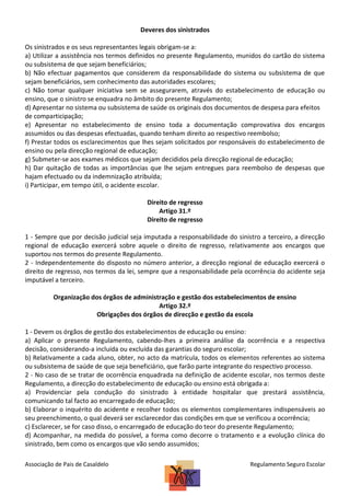 Deveres dos sinistrados
Os sinistrados e os seus representantes legais obrigam-se a:
a) Utilizar a assistência nos termos definidos no presente Regulamento, munidos do cartão do sistema
ou subsistema de que sejam beneficiários;
b) Não efectuar pagamentos que considerem da responsabilidade do sistema ou subsistema de que
sejam beneficiários, sem conhecimento das autoridades escolares;
c) Não tomar qualquer iniciativa sem se assegurarem, através do estabelecimento de educação ou
ensino, que o sinistro se enquadra no âmbito do presente Regulamento;
d) Apresentar no sistema ou subsistema de saúde os originais dos documentos de despesa para efeitos
de comparticipação;
e) Apresentar no estabelecimento de ensino toda a documentação comprovativa dos encargos
assumidos ou das despesas efectuadas, quando tenham direito ao respectivo reembolso;
f) Prestar todos os esclarecimentos que lhes sejam solicitados por responsáveis do estabelecimento de
ensino ou pela direcção regional de educação;
g) Submeter-se aos exames médicos que sejam decididos pela direcção regional de educação;
h) Dar quitação de todas as importâncias que lhe sejam entregues para reembolso de despesas que
hajam efectuado ou da indemnização atribuída;
i) Participar, em tempo útil, o acidente escolar.
Direito de regresso
Artigo 31.º
Direito de regresso
1 - Sempre que por decisão judicial seja imputada a responsabilidade do sinistro a terceiro, a direcção
regional de educação exercerá sobre aquele o direito de regresso, relativamente aos encargos que
suportou nos termos do presente Regulamento.
2 - Independentemente do disposto no número anterior, a direcção regional de educação exercerá o
direito de regresso, nos termos da lei, sempre que a responsabilidade pela ocorrência do acidente seja
imputável a terceiro.
Organização dos órgãos de administração e gestão dos estabelecimentos de ensino
Artigo 32.º
Obrigações dos órgãos de direcção e gestão da escola
1 - Devem os órgãos de gestão dos estabelecimentos de educação ou ensino:
a) Aplicar o presente Regulamento, cabendo-lhes a primeira análise da ocorrência e a respectiva
decisão, considerando-a incluída ou excluída das garantias do seguro escolar;
b) Relativamente a cada aluno, obter, no acto da matrícula, todos os elementos referentes ao sistema
ou subsistema de saúde de que seja beneficiário, que farão parte integrante do respectivo processo.
2 - No caso de se tratar de ocorrência enquadrada na definição de acidente escolar, nos termos deste
Regulamento, a direcção do estabelecimento de educação ou ensino está obrigada a:
a) Providenciar pela condução do sinistrado à entidade hospitalar que prestará assistência,
comunicando tal facto ao encarregado de educação;
b) Elaborar o inquérito do acidente e recolher todos os elementos complementares indispensáveis ao
seu preenchimento, o qual deverá ser esclarecedor das condições em que se verificou a ocorrência;
c) Esclarecer, se for caso disso, o encarregado de educação do teor do presente Regulamento;
d) Acompanhar, na medida do possível, a forma como decorre o tratamento e a evolução clínica do
sinistrado, bem como os encargos que vão sendo assumidos;
Associação de Pais de Casaldelo

Regulamento Seguro Escolar

 