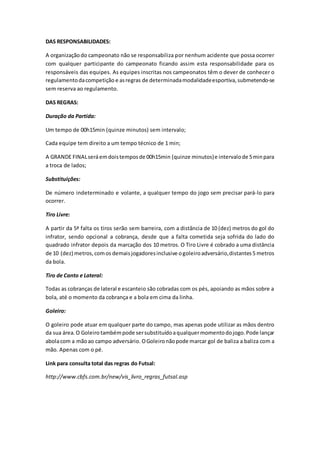 DAS RESPONSABILIDADES: 
A organização do campeonato não se responsabiliza por nenhum acidente que possa ocorrer 
com qualquer participante do campeonato ficando assim esta responsabilidade para os 
responsáveis das equipes. As equipes inscritas nos campeonatos têm o dever de conhecer o 
regulamento da competição e as regras de determinada modalidade esportiva, submetendo-se 
sem reserva ao regulamento. 
DAS REGRAS: 
Duração da Partida: 
Um tempo de 00h15min (quinze minutos) sem intervalo; 
Cada equipe tem direito a um tempo técnico de 1 min; 
A GRANDE FINAL será em dois tempos de 00h15min (quinze minutos) e intervalo de 5 min para 
a troca de lados; 
Substituições: 
De número indeterminado e volante, a qualquer tempo do jogo sem precisar pará-lo para 
ocorrer. 
Tiro Livre: 
A partir da 5ª falta os tiros serão sem barreira, com a distância de 10 (dez) metros do gol do 
infrator, sendo opcional a cobrança, desde que a falta cometida seja sofrida do lado do 
quadrado infrator depois da marcação dos 10 metros. O Tiro Livre é cobrado a uma distância 
de 10 (dez) metros, com os demais jogadores inclusive o goleiro adversário, distantes 5 metros 
da bola. 
Tiro de Canto e Lateral: 
Todas as cobranças de lateral e escanteio são cobradas com os pés, apoiando as mãos sobre a 
bola, até o momento da cobrança e a bola em cima da linha. 
Goleiro: 
O goleiro pode atuar em qualquer parte do campo, mas apenas pode utilizar as mãos dentro 
da sua área. O Goleiro também pode ser substituído a qualquer momento do jogo. Pode lançar 
abola com a mão ao campo adversário. O Goleiro não pode marcar gol de baliza a baliza com a 
mão. Apenas com o pé. 
Link para consulta total das regras do Futsal: 
http://www.cbfs.com.br/new/vis_livro_regras_futsal.asp 
