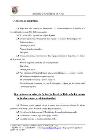 ASSOCIAÇÃO JUVENTUDE DE PIÃES


   3. Sistema de competição


       3.1. Jogos têm uma duração de 30 minutos 15+15 com intervalo de 3 minutos (não
haverá tolerância para além da hora marcada).
       3.2. A vitória valerá 3 pontos e o empate 1 ponto.
       3.3. Em caso de empate pontual entre duas equipas, os critérios de desempate são:
            Confronto directo;
            Diferença de golos;
            Número de golos marcados.
            Disciplina
       3.4. Em caso de empate entre mais que duas equipas em número de pontos, os critérios
de desempate são:
            Número de pontos entre elas (Mini-campeonato)
            Disciplina;
            Diferença de golos.
       3.5. Para o item disciplina, citado neste artigo, serão adoptados os seguintes valores:
            1 Cartão amarelo valerá um ponto negativo
            1 Cartão vermelho valerá 3 pontos negativos
            Será considerada perdedora, em caso de desempate, a equipa que apresentar maior
             pontuação negativa.


    O torneio rege-se pelas leis de jogo de Futsal da Federação Portuguesa
        de Futebol, com as seguintes alterações:

       3.6. Nenhuma equipa poderá iniciar a partida sem o número mínimo de atletas,
permitido pela Regra Oficial de Futsal, ou seja 4 (quatro) atletas.
       3.7. Os jogos serão dirigidos por 2 (dois) árbitro designado pela organização.
       3.8. Em nenhuma situação é permitido jogar no chão.
       3.9. Os atletas tem que se fazer acompanhar do B.I.


Lugar do Paço – Vitorino dos Piães; 4990-824 PONTE DE LIMA
Telm: 969 461 732 ou 966 524 887 E-mail: juventudepiaes@sapo.pt - Blog: ajpiaes.blogspot.com
NIPC: 506 512 177
 