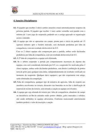 ASSOCIAÇÃO JUVENTUDE DE PIÃES


   4. Sanções Disciplinares


   4.1. O jogador que receber 2 (dois) cartões amarelos estará automaticamente suspenso da
       próxima partida. O jogador que receber 1 (um) cartão vermelho será punido com o
       mínimo de 1 (um) jogo de suspensão, podendo ser o castigo agravado se organização
       assim o entender.
   4.2. A equipa que não se apresentar em campo, pronta para o início da partida até 15
       (quinze) minutos após o horário marcado, será declarada perdedora por falta de
       comparência, com um resultado desfavorável de 0-5.
       Caso as 2 (duas) equipas não compareçam para a partida, ambas serão declaradas
       perdedoras por falta de comparência, com um resultado desfavorável de 0-5.
   4.3. Á 2ª falta de comparência a equipa será eliminada.
   4.4. Se o árbitro suspender a partida por comportamento incorrecto de alguma das
       equipas, esta será considerada derrotada por 0-5, se a suspensão for motivada pelas 2
       (duas) equipas, ambas serão declaradas perdedoras, sem direito à atribuição de pontos
       nem de golos para qualquer uma delas, independentemente do resultado verificado no
       momento da suspensão. Qualquer da(s) equipa(s), que não respeitarem este artigo,
       serão eliminadas da competição.
   4.5. Falta de comparência, qualquer tipo de tentativa de agressão, falta de respeito aos
       membros envolventes no torneio, desacatos nas bancadas ou no bar e danificação de
       material do recinto do torneio, será retirada a caução às equipas envolventes.
   4.6. A equipa que seja afastada do torneio por: falta de comparência, abandono de campo
       ou desistência ser-lhe-ão retirados todos pontos obtidos, golos marcados e sofridos,
       não sendo atribuídos às equipas adversárias. Conforme mencionado anteriormente
       também perderá o valor da inscrição e caução.




Lugar do Paço – Vitorino dos Piães; 4990-824 PONTE DE LIMA
Telm: 969 461 732 ou 966 524 887 E-mail: juventudepiaes@sapo.pt - Blog: ajpiaes.blogspot.com
NIPC: 506 512 177
 