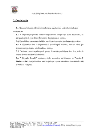 ASSOCIAÇÃO JUVENTUDE DE PIÃES


   5. Organização


       5.1. Qualquer situação não mencionada neste regulamento será solucionada pela
   organização.
       5.2. A organização poderá alterar o regulamento sempre que achar necessário, na
       perspectiva (e só essa) de melhoramento da orgânica do torneio.
       5.3. É proibido o consumo de bebidas alcoólicas dentro das instalações desportivas.
       5.4. A organização não se responsabiliza por qualquer acidente, furto ou lesão que
       possam ocorrer durante a realização do torneio.
       5.5. Os danos causados pelos participantes dentro do pavilhão ou fora dele serão da
       inteira responsabilidade dos mesmos.
       5.6. A Direcção da A.J.P. agradece a todas as equipas participantes no Torneio de
       Verão – A.J.P., deseja-lhes boa sorte e apela para que o mesmo decorra com elevado
       espírito de Fair-play.




Lugar do Paço – Vitorino dos Piães; 4990-824 PONTE DE LIMA
Telm: 969 461 732 ou 966 524 887 E-mail: juventudepiaes@sapo.pt - Blog: ajpiaes.blogspot.com
NIPC: 506 512 177
 