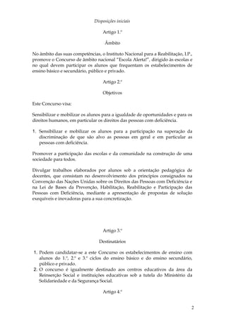 Disposições iniciais

                                   Artigo 1.º

                                    Âmbito

No âmbito das suas competências, o Instituto Nacional para a Reabilitação, I.P.,
promove o Concurso de âmbito nacional “Escola Alerta!”, dirigido às escolas e
no qual devem participar os alunos que frequentam os estabelecimentos de
ensino básico e secundário, público e privado.

                                   Artigo 2.º

                                   Objetivos

Este Concurso visa:

Sensibilizar e mobilizar os alunos para a igualdade de oportunidades e para os
direitos humanos, em particular os direitos das pessoas com deficiência.

1. Sensibilizar e mobilizar os alunos para a participação na superação da
   discriminação de que são alvo as pessoas em geral e em particular as
   pessoas com deficiência.

Promover a participação das escolas e da comunidade na construção de uma
sociedade para todos.

Divulgar trabalhos elaborados por alunos sob a orientação pedagógica de
docentes, que consistam no desenvolvimento dos princípios consignados na
Convenção das Nações Unidas sobre os Direitos das Pessoas com Deficiência e
na Lei de Bases da Prevenção, Habilitação, Reabilitação e Participação das
Pessoas com Deficiência, mediante a apresentação de propostas de solução
exequíveis e inovadoras para a sua concretização.




                                   Artigo 3.º

                                 Destinatários

1. Podem candidatar-se a este Concurso os estabelecimentos de ensino com
   alunos do 1.º, 2.º e 3.º ciclos do ensino básico e do ensino secundário,
   público e privado.
2. O concurso é igualmente destinado aos centros educativos da área da
   Reinserção Social e instituições educativas sob a tutela do Ministério da
   Solidariedade e da Segurança Social.

                                   Artigo 4.º


                                                                               2
 