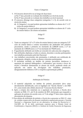 Fases e Categorias

1. O Concurso desenvolve-se ao longo de duas fases:
   a) Na 1ª fase, procede-se à seleção dos trabalhos ao nível da escola.
   b) Na 2ª fase, procede-se à seleção dos trabalhos ao nível nacional.
2. O concurso abrange duas categorias (categorias 1 e 2), de acordo com os
   níveis de ensino:
   a) A Categoria 1, na qual podem apresentar trabalhos os alunos do 1.º e 2.º
       ciclos do ensino básico e
   b) A Categoria 2, na qual podem apresentar trabalhos os alunos do 3.º ciclo
       do ensino básico e do ensino secundário.

                                     Artigo 5.º

                                     Prémios

1. Tanto na categoria 1 (1º e 2º ciclos do ensino básico) como na categoria 2 (3º
   ciclo do ensino básico e ensino secundário) são atribuídos três prémios
   pecuniários, sendo o primeiro no montante de 2.000,00 euros, o 2º no
   montante de 1.000,00 euros e o 3º no montante de 750,00 euros.
2. É igualmente atribuído um troféu ao vencedor de cada uma das categorias.
3. São atribuídos diplomas a todos os alunos, docentes e escolas participantes
   nos trabalhos premiados pelo Júri Nacional.
4. Aos trabalhos concorrentes não premiados, é atribuído um certificado de
   participação, dirigido a todos os alunos e docentes participantes.
5. O montante recebido no âmbito do prémio pecuniário destina-se à
   aquisição de material bibliográfico e informático, que reverta a favor da
   escola e beneficie diretamente os alunos da escola, podendo ainda ser
   aplicado em meios de divulgação dos trabalhos premiados,
   designadamente folhetos e CD´s e respetiva apresentação pública.


                                     Artigo 6.º

                             Atribuição de Prémios

1. O material adquirido no âmbito do prémio pecuniário deve estar
    devidamente identificado, com os logótipos do “Escola Alerta!” e do INR
    I.P., como tendo sido obtido através do “Concurso Escola Alerta!”.
2. Após a compra dos materiais ou a aquisição de serviços, a Escola deve
    remeter ao INR, I. P., até 31 de outubro de 2013, declaração que enquadre a
    aplicação do prémio de acordo com o nº 5 do artigo 5º bem como cópia dos
    documentos de despesa.
3. Para efeitos de atribuição do prémio, a Escola deve apresentar ao INR, I.P., cópia
   da certidão comprovativa da situação contributiva regularizada perante a Fazenda
   Nacional e a Segurança Social ou, em alternativa, ao abrigo do Decreto-Lei nº
   114/2007, de 19 de abril, autorização expressa para a Direção Geral de
   Contribuições e Impostos (DGCI) e o Instituto de Gestão Financeira da Segurança


                                                                                   3
 