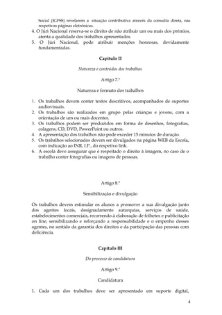 Social (IGFSS) revelarem a situação contributiva através da consulta direta, nas
   respetivas páginas eletrónicas.
4. O Júri Nacional reserva-se o direito de não atribuir um ou mais dos prémios,
    atenta a qualidade dos trabalhos apresentados.
5. O Júri Nacional, pode atribuir menções honrosas, devidamente
    fundamentadas.

                                   Capítulo II

                        Natureza e conteúdos dos trabalhos

                                    Artigo 7.º

                       Natureza e formato dos trabalhos

1. Os trabalhos devem conter textos descritivos, acompanhados de suportes
   audiovisuais.
2. Os trabalhos são realizados em grupo pelas crianças e jovens, com a
   orientação de um ou mais docentes.
3. Os trabalhos podem ser produzidos em forma de desenhos, fotografias,
   colagens, CD, DVD, PowerPoint ou outros.
4. A apresentação dos trabalhos não pode exceder 15 minutos de duração.
5. Os trabalhos selecionados devem ser divulgados na página WEB da Escola,
   com indicação ao INR, I.P., do respetivo link.
6. A escola deve assegurar que é respeitado o direito à imagem, no caso de o
   trabalho conter fotografias ou imagens de pessoas.




                                    Artigo 8.º

                          Sensibilização e divulgação

Os trabalhos devem estimular os alunos a promover a sua divulgação junto
dos agentes locais, designadamente autarquias, serviços de saúde,
estabelecimentos comerciais, recorrendo à elaboração de folhetos e publicitação
on line, sensibilizando e reforçando a responsabilidade e o empenho desses
agentes, no sentido da garantia dos direitos e da participação das pessoas com
deficiência.


                                  Capítulo III

                           Do processo de candidatura

                                    Artigo 9.º

                                  Candidatura

1. Cada um dos trabalhos deve ser apresentado em suporte digital,

                                                                                 4
 