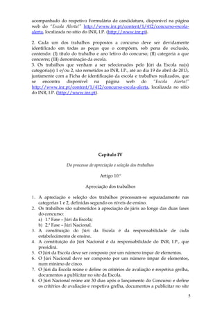 acompanhado do respetivo Formulário de candidatura, disponível na página
web do “Escola Alerta!” http://www.inr.pt/content/1/412/concurso-escola-
alerta, localizada no sítio do INR, I.P. (http://www.inr.pt).

2. Cada um dos trabalhos propostos a concurso deve ser devidamente
identificado em todas as peças que o compõem, sob pena de exclusão,
contendo: (I) título do trabalho e ano letivo do concurso; (II) categoria a que
concorre; (III) denominação da escola.
3. Os trabalhos que venham a ser selecionados pelo Júri da Escola na(s)
categoria(s) 1 e/ou 2, são remetidos ao INR, I.P., até ao dia 19 de abril de 2013,
juntamente com a Ficha de identificação da escola e trabalhos realizados, que
se    encontra     disponível   na    página    web      do    “Escola     Alerta!”
http://www.inr.pt/content/1/412/concurso-escola-alerta, localizada no sítio
do INR, I.P. (http://www.inr.pt).




                                   Capítulo IV

                  Do processo de apreciação e seleção dos trabalhos

                                    Artigo 10.º

                            Apreciação dos trabalhos

1. A apreciação e seleção dos trabalhos processam-se separadamente nas
   categorias 1 e 2, definidas segundo os níveis de ensino.
2. Os trabalhos são submetidos à apreciação de júris ao longo das duas fases
   do concurso:
   a) 1.ª Fase – Júri da Escola;
   b) 2.ª Fase – Júri Nacional.
3. A constituição do Júri da Escola é da responsabilidade de cada
   estabelecimento de ensino.
4. A constituição do Júri Nacional é da responsabilidade do INR, I.P., que
   presidirá.
5. O Júri da Escola deve ser composto por um número ímpar de elementos.
6. O Júri Nacional deve ser composto por um número ímpar de elementos,
   num mínimo de cinco.
7. O Júri da Escola reúne e define os critérios de avaliação e respetiva grelha,
   documentos a publicitar no site da Escola.
8. O Júri Nacional reúne até 30 dias após o lançamento do Concurso e define
   os critérios de avaliação e respetiva grelha, documentos a publicitar no site

                                                                                  5
 