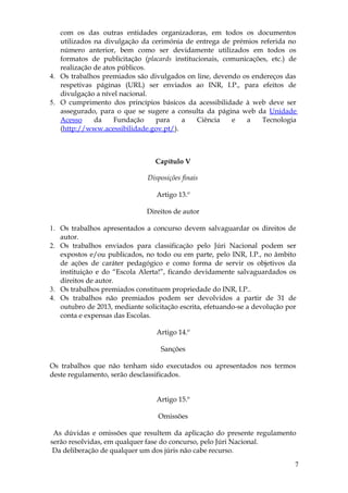 com os das outras entidades organizadoras, em todos os documentos
   utilizados na divulgação da cerimónia de entrega de prémios referida no
   número anterior, bem como ser devidamente utilizados em todos os
   formatos de publicitação (placards institucionais, comunicações, etc.) de
   realização de atos públicos.
4. Os trabalhos premiados são divulgados on line, devendo os endereços das
   respetivas páginas (URL) ser enviados ao INR, I.P., para efeitos de
   divulgação a nível nacional.
5. O cumprimento dos princípios básicos da acessibilidade à web deve ser
   assegurado, para o que se sugere a consulta da página web da Unidade
   Acesso     da    Fundação    para    a    Ciência    e   a    Tecnologia
   (http://www.acessibilidade.gov.pt/).



                                 Capítulo V

                              Disposições finais

                                 Artigo 13.º

                              Direitos de autor

1. Os trabalhos apresentados a concurso devem salvaguardar os direitos de
   autor.
2. Os trabalhos enviados para classificação pelo Júri Nacional podem ser
   expostos e/ou publicados, no todo ou em parte, pelo INR, I.P., no âmbito
   de ações de caráter pedagógico e como forma de servir os objetivos da
   instituição e do “Escola Alerta!”, ficando devidamente salvaguardados os
   direitos de autor.
3. Os trabalhos premiados constituem propriedade do INR, I.P..
4. Os trabalhos não premiados podem ser devolvidos a partir de 31 de
   outubro de 2013, mediante solicitação escrita, efetuando-se a devolução por
   conta e expensas das Escolas.

                                 Artigo 14.º

                                   Sanções

Os trabalhos que não tenham sido executados ou apresentados nos termos
deste regulamento, serão desclassificados.


                                 Artigo 15.º

                                  Omissões

 As dúvidas e omissões que resultem da aplicação do presente regulamento
serão resolvidas, em qualquer fase do concurso, pelo Júri Nacional.
 Da deliberação de qualquer um dos júris não cabe recurso.
                                                                             7
 
