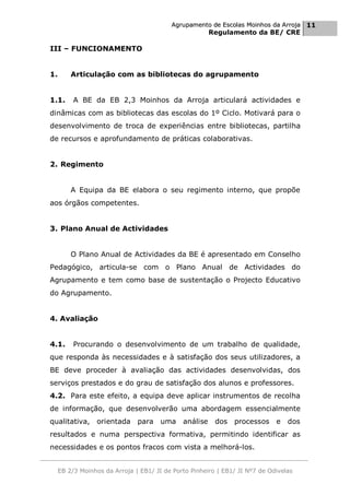 Agrupamento de Escolas Moinhos da Arroja 11
                                                       Regulamento da BE/ CRE

III – FUNCIONAMENTO


1.       Articulação com as bibliotecas do agrupamento


1.1.      A BE da EB 2,3 Moinhos da Arroja articulará actividades e
dinâmicas com as bibliotecas das escolas do 1º Ciclo. Motivará para o
desenvolvimento de troca de experiências entre bibliotecas, partilha
de recursos e aprofundamento de práticas colaborativas.


2. Regimento


         A Equipa da BE elabora o seu regimento interno, que propõe
aos órgãos competentes.


3. Plano Anual de Actividades


         O Plano Anual de Actividades da BE é apresentado em Conselho
Pedagógico, articula-se com o Plano Anual de Actividades do
Agrupamento e tem como base de sustentação o Projecto Educativo
do Agrupamento.


4. Avaliação


4.1.      Procurando o desenvolvimento de um trabalho de qualidade,
que responda às necessidades e à satisfação dos seus utilizadores, a
BE deve proceder à avaliação das actividades desenvolvidas, dos
serviços prestados e do grau de satisfação dos alunos e professores.
4.2. Para este efeito, a equipa deve aplicar instrumentos de recolha
de informação, que desenvolverão uma abordagem essencialmente
qualitativa, orientada para uma análise                  dos processos e         dos
resultados e numa perspectiva formativa, permitindo identificar as
necessidades e os pontos fracos com vista a melhorá-los.


     EB 2/3 Moinhos da Arroja | EB1/ JI de Porto Pinheiro | EB1/ JI Nº7 de Odivelas
 