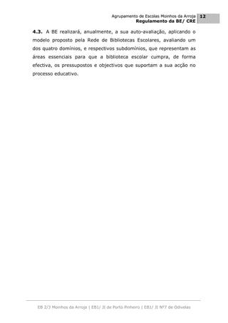 Agrupamento de Escolas Moinhos da Arroja 12
                                                    Regulamento da BE/ CRE

4.3. A BE realizará, anualmente, a sua auto-avaliação, aplicando o
modelo proposto pela Rede de Bibliotecas Escolares, avaliando um
dos quatro domínios, e respectivos subdomínios, que representam as
áreas essenciais para que a biblioteca escolar cumpra, de forma
efectiva, os pressupostos e objectivos que suportam a sua acção no
processo educativo.




  EB 2/3 Moinhos da Arroja | EB1/ JI de Porto Pinheiro | EB1/ JI Nº7 de Odivelas
 