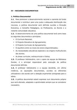 Agrupamento de Escolas Moinhos da Arroja 13
                                                    Regulamento da BE/ CRE

IV – RECURSOS DOCUMENTAIS


1. Política Documental
1.1. Para promover o desenvolvimento racional e coerente do fundo
documental e contribuir para uma justa e adequada distribuição dos
recursos, a política documental será definida ouvidos a Direcção
Executiva, o Conselho Pedagógico, os Professores, os Alunos e a
restante comunidade educativa.
1.2. O desenvolvimento de uma política documental terá como base
os seguintes documentos e princípios:
      O Currículo Nacional;
      O Projecto Educativo do Agrupamento;
      O Projecto Curricular do Agrupamento;
      O equilíbrio entre os níveis de ensino disponibilizados;
      As necessidades educativas especiais e as origens multiculturais
       dos alunos;
      As áreas curricular, extracurricular e lúdica;
1.3. O professor bibliotecário, com o apoio da equipa da Biblioteca
Escolar,     é    o   principal   responsável   pela    execução      da   política
documental definida.
1.4. O professor bibliotecário e a equipa decidirão, em última
instância,       as   aquisições    documentais,       ouvidos   os    diferentes
utilizadores e de acordo com a dotação orçamental consignada para o
efeito.
1.5. A política documental estará expressa num documento próprio
que será alterado, adaptado e aprofundado sempre que se considerar
necessário.




  EB 2/3 Moinhos da Arroja | EB1/ JI de Porto Pinheiro | EB1/ JI Nº7 de Odivelas
 