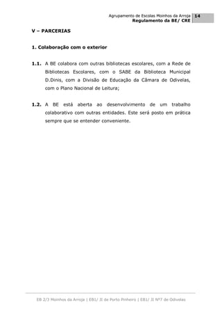 Agrupamento de Escolas Moinhos da Arroja 14
                                                    Regulamento da BE/ CRE

V – PARCERIAS


1. Colaboração com o exterior


1.1. A BE colabora com outras bibliotecas escolares, com a Rede de
      Bibliotecas Escolares, com o SABE da Biblioteca Municipal
      D.Dinis, com a Divisão de Educação da Câmara de Odivelas,
      com o Plano Nacional de Leitura;


1.2. A    BE    está   aberta    ao   desenvolvimento        de   um    trabalho
      colaborativo com outras entidades. Este será posto em prática
      sempre que se entender conveniente.




  EB 2/3 Moinhos da Arroja | EB1/ JI de Porto Pinheiro | EB1/ JI Nº7 de Odivelas
 