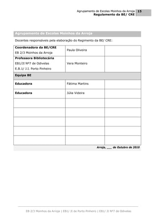 Agrupamento de Escolas Moinhos da Arroja 15
                                                         Regulamento da BE/ CRE




Agrupamento de Escolas Moinhos da Arroja

Docentes responsáveis pela elaboração do Regimento da BE/ CRE:

Coordenadora da BE/CRE
                                     Paula Oliveira
EB 2/3 Moinhos da Arroja
Professora Bibliotecária
EB1/JI Nº7 de Odivelas               Vera Monteiro
E.B.1/ J.I. Porto Pinheiro

Equipa BE

Educadora                            Fátima Martins


Educadora                            Júlia Videira




                                                           Arroja, ___ de Outubro de 2010




       EB 2/3 Moinhos da Arroja | EB1/ JI de Porto Pinheiro | EB1/ JI Nº7 de Odivelas
 