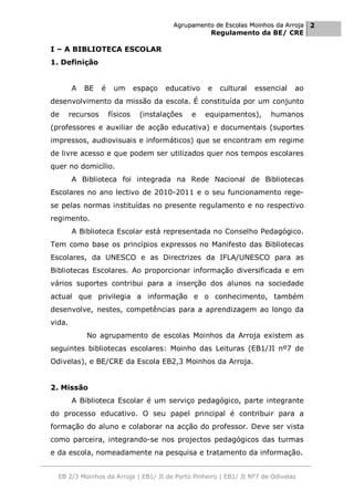 Agrupamento de Escolas Moinhos da Arroja 2
                                                       Regulamento da BE/ CRE

I – A BIBLIOTECA ESCOLAR
1. Definição


        A   BE     é    um       espaço   educativo   e   cultural   essencial   ao
desenvolvimento da missão da escola. É constituída por um conjunto
de      recursos       físicos    (instalações   e    equipamentos),     humanos
(professores e auxiliar de acção educativa) e documentais (suportes
impressos, audiovisuais e informáticos) que se encontram em regime
de livre acesso e que podem ser utilizados quer nos tempos escolares
quer no domicílio.
        A Biblioteca foi integrada na Rede Nacional de Bibliotecas
Escolares no ano lectivo de 2010-2011 e o seu funcionamento rege-
se pelas normas instituídas no presente regulamento e no respectivo
regimento.
        A Biblioteca Escolar está representada no Conselho Pedagógico.
Tem como base os princípios expressos no Manifesto das Bibliotecas
Escolares, da UNESCO e as Directrizes da IFLA/UNESCO para as
Bibliotecas Escolares. Ao proporcionar informação diversificada e em
vários suportes contribui para a inserção dos alunos na sociedade
actual que privilegia a informação e o conhecimento, também
desenvolve, nestes, competências para a aprendizagem ao longo da
vida.
            No agrupamento de escolas Moinhos da Arroja existem as
seguintes bibliotecas escolares: Moinho das Leituras (EB1/JI nº7 de
Odivelas), e BE/CRE da Escola EB2,3 Moinhos da Arroja.


2. Missão
        A Biblioteca Escolar é um serviço pedagógico, parte integrante
do processo educativo. O seu papel principal é contribuir para a
formação do aluno e colaborar na acção do professor. Deve ser vista
como parceira, integrando-se nos projectos pedagógicos das turmas
e da escola, nomeadamente na pesquisa e tratamento da informação.


  EB 2/3 Moinhos da Arroja | EB1/ JI de Porto Pinheiro | EB1/ JI Nº7 de Odivelas
 