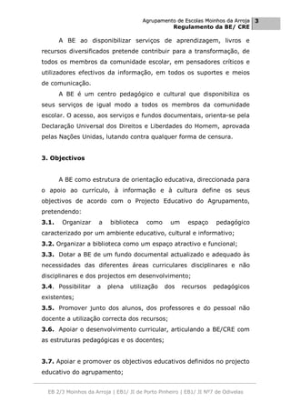 Agrupamento de Escolas Moinhos da Arroja 3
                                                    Regulamento da BE/ CRE

       A BE ao disponibilizar serviços de aprendizagem, livros e
recursos diversificados pretende contribuir para a transformação, de
todos os membros da comunidade escolar, em pensadores críticos e
utilizadores efectivos da informação, em todos os suportes e meios
de comunicação.
       A BE é um centro pedagógico e cultural que disponibiliza os
seus serviços de igual modo a todos os membros da comunidade
escolar. O acesso, aos serviços e fundos documentais, orienta-se pela
Declaração Universal dos Direitos e Liberdades do Homem, aprovada
pelas Nações Unidas, lutando contra qualquer forma de censura.


3. Objectivos


       A BE como estrutura de orientação educativa, direccionada para
o apoio ao currículo, à informação e à cultura define os seus
objectivos de acordo com o Projecto Educativo do Agrupamento,
pretendendo:
3.1.    Organizar     a   biblioteca     como     um     espaço      pedagógico
caracterizado por um ambiente educativo, cultural e informativo;
3.2. Organizar a biblioteca como um espaço atractivo e funcional;
3.3. Dotar a BE de um fundo documental actualizado e adequado às
necessidades das diferentes áreas curriculares disciplinares e não
disciplinares e dos projectos em desenvolvimento;
3.4. Possibilitar    a    plena   utilização    dos    recursos    pedagógicos
existentes;
3.5. Promover junto dos alunos, dos professores e do pessoal não
docente a utilização correcta dos recursos;
3.6. Apoiar o desenvolvimento curricular, articulando a BE/CRE com
as estruturas pedagógicas e os docentes;


3.7. Apoiar e promover os objectivos educativos definidos no projecto
educativo do agrupamento;


  EB 2/3 Moinhos da Arroja | EB1/ JI de Porto Pinheiro | EB1/ JI Nº7 de Odivelas
 