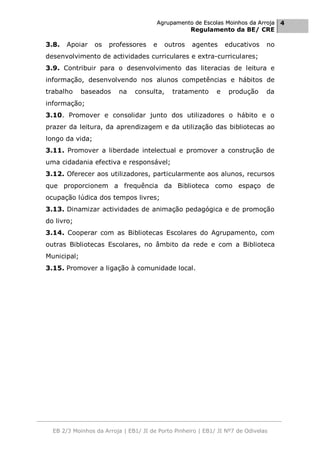 Agrupamento de Escolas Moinhos da Arroja 4
                                                    Regulamento da BE/ CRE

3.8.   Apoiar    os   professores     e   outros    agentes      educativos    no
desenvolvimento de actividades curriculares e extra-curriculares;
3.9. Contribuir para o desenvolvimento das literacias de leitura e
informação, desenvolvendo nos alunos competências e hábitos de
trabalho     baseados     na   consulta,     tratamento      e    produção     da
informação;
3.10. Promover e consolidar junto dos utilizadores o hábito e o
prazer da leitura, da aprendizagem e da utilização das bibliotecas ao
longo da vida;
3.11. Promover a liberdade intelectual e promover a construção de
uma cidadania efectiva e responsável;
3.12. Oferecer aos utilizadores, particularmente aos alunos, recursos
que proporcionem a frequência da Biblioteca como espaço de
ocupação lúdica dos tempos livres;
3.13. Dinamizar actividades de animação pedagógica e de promoção
do livro;
3.14. Cooperar com as Bibliotecas Escolares do Agrupamento, com
outras Bibliotecas Escolares, no âmbito da rede e com a Biblioteca
Municipal;
3.15. Promover a ligação à comunidade local.




  EB 2/3 Moinhos da Arroja | EB1/ JI de Porto Pinheiro | EB1/ JI Nº7 de Odivelas
 