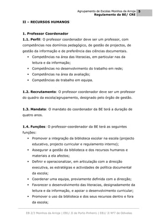 Agrupamento de Escolas Moinhos da Arroja 5
                                                    Regulamento da BE/ CRE

II – RECURSOS HUMANOS


1. Professor Coordenador
1.1. Perfil: O professor coordenador deve ser um professor, com
competências nos domínios pedagógico, de gestão de projectos, de
gestão da informação e de preferência das ciências documentais.
     Competências na área das literacias, em particular nas da
      leitura e da informação;
     Competências no desenvolvimento do trabalho em rede;
     Competências na área da avaliação;
     Competências de trabalho em equipa.


1.2. Recrutamento: O professor coordenador deve ser um professor
do quadro da escola/agrupamento, designado pelo órgão de gestão.


1.3. Mandato: O mandato do coordenador da BE terá a duração de
quatro anos.


1.4. Funções: O professor-coordenador da BE terá as seguintes
funções:
     Promover a integração da biblioteca escolar na escola (projecto
      educativo, projecto curricular e regulamento interno);
     Assegurar a gestão da biblioteca e dos recursos humanos e
      materiais a ela afectos;
     Definir e operacionalizar, em articulação com a direcção
      executiva, as estratégias e actividades de política documental
      da escola;
     Coordenar uma equipa, previamente definida com a direcção;
     Favorecer o desenvolvimento das literacias, designadamente da
      leitura e da informação, e apoiar o desenvolvimento curricular;
     Promover o uso da biblioteca e dos seus recursos dentro e fora
      da escola;


  EB 2/3 Moinhos da Arroja | EB1/ JI de Porto Pinheiro | EB1/ JI Nº7 de Odivelas
 