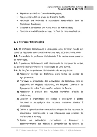 Agrupamento de Escolas Moinhos da Arroja 6
                                                     Regulamento da BE/ CRE

     Representar a BE no Conselho Pedagógico;
     Representar a BE no grupo de trabalho SABE;
     Participar em reuniões e actividades relacionadas com as
      Bibliotecas Escolares;
     Elaborar e apresentar um Plano Anual de Actividades;
     Elaborar um relatório do serviço, no final de cada ano lectivo.




2. O Professor Bibliotecário


2.1. O professor bibliotecário é designado pelo Director, tendo em
conta os requisitos constantes na Portaria 756/2009 de 14 de Julho.
2.2. O mandato do professor bibliotecário é de quatro anos, passível
de renovação.
2.3. O professor bibliotecário está dispensado da componente lectiva
ou poderá optar por manter a leccionação de uma turma.
2.4. As funções do professor bibliotecário são as seguintes:
  a) Assegurar serviço de biblioteca para todos os alunos do
      agrupamento;
  b) Promover a articulação das actividades da biblioteca com os
      objectivos do Projecto Educativo, do Projecto Curricular de
      Agrupamento e dos Projectos Curriculares de Turma;
  c) Assegurar         a   gestão   dos     recursos   humanos      afectos    às
      bibliotecas;
  d) Garantir a organização do espaço e assegurar a gestão
      funcional e pedagógica dos recursos materiais afectos à
      biblioteca;
  e) Definir e operacionalizar uma política de gestão dos recursos de
      informação, promovendo a sua integração nas práticas de
      professores e alunos;
  f) Apoiar       as       actividades      curriculares    e    favorecer         o
      desenvolvimento dos hábitos e competências de leitura, da


  EB 2/3 Moinhos da Arroja | EB1/ JI de Porto Pinheiro | EB1/ JI Nº7 de Odivelas
 