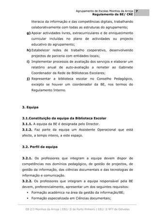 Agrupamento de Escolas Moinhos da Arroja 7
                                                    Regulamento da BE/ CRE

       literacia da informação e das competências digitais, trabalhando
       colaborativamente com todas as estruturas do agrupamento;
  g) Apoiar actividades livres, extracurriculares e de enriquecimento
       curricular   incluídas   no   plano    de   actividades     ou   projecto
       educativo do agrupamento;
  h) Estabelecer redes de trabalho cooperativo, desenvolvendo
       projectos de parceria com entidades locais;
  i) Implementar processos de avaliação dos serviços e elaborar um
       relatório anual de auto-avaliação a remeter ao Gabinete
       Coordenador da Rede de Bibliotecas Escolares;
   j) Representar a biblioteca escolar no Conselho Pedagógico,
       excepto se houver um coordenador da BE, nos termos do
       Regulamento Interno.




3. Equipa


3.1.Constituição da equipa da Biblioteca Escolar
3.1.1. A equipa da BE é designada pelo Director.
3.1.2. Faz parte da equipa um Assistente Operacional que está
afecto, a tempo inteiro, a este espaço.


3.2. Perfil da equipa


3.2.1. Os professores que integram a equipa devem dispor de
competências nos domínios pedagógico, de gestão de projectos, de
gestão da informação, das ciências documentais e das tecnologias de
informação e comunicação.
3.2.2. Os professores que integram a equipa responsável pela BE
devem, preferencialmente, apresentar um dos seguintes requisitos:
      Formação académica na área da gestão da informação/BE;
      Formação especializada em Ciências documentais;


  EB 2/3 Moinhos da Arroja | EB1/ JI de Porto Pinheiro | EB1/ JI Nº7 de Odivelas
 