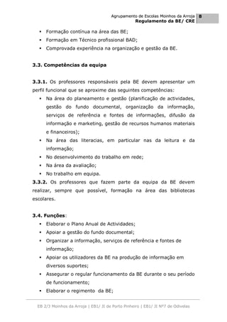 Agrupamento de Escolas Moinhos da Arroja 8
                                                    Regulamento da BE/ CRE

     Formação contínua na área das BE;
     Formação em Técnico profissional BAD;
     Comprovada experiência na organização e gestão da BE.


3.3. Competências da equipa


3.3.1. Os professores responsáveis pela BE devem apresentar um
perfil funcional que se aproxime das seguintes competências:
     Na área do planeamento e gestão (planificação de actividades,
      gestão do fundo documental, organização da informação,
      serviços de referência e fontes de informações, difusão da
      informação e marketing, gestão de recursos humanos materiais
      e financeiros);
     Na área das literacias, em particular nas da leitura e da
      informação;
     No desenvolvimento do trabalho em rede;
     Na área da avaliação;
     No trabalho em equipa.
3.3.2. Os professores que fazem parte da equipa da BE devem
realizar, sempre que possível, formação na área das bibliotecas
escolares.


3.4. Funções:
     Elaborar o Plano Anual de Actividades;
     Apoiar a gestão do fundo documental;
     Organizar a informação, serviços de referência e fontes de
      informação;
     Apoiar os utilizadores da BE na produção de informação em
      diversos suportes;
     Assegurar o regular funcionamento da BE durante o seu período
      de funcionamento;
     Elaborar o regimento da BE;


  EB 2/3 Moinhos da Arroja | EB1/ JI de Porto Pinheiro | EB1/ JI Nº7 de Odivelas
 