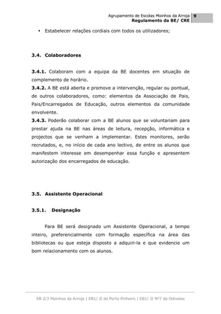 Agrupamento de Escolas Moinhos da Arroja 9
                                                    Regulamento da BE/ CRE

     Estabelecer relações cordiais com todos os utilizadores;




3.4. Colaboradores


3.4.1. Colaboram com a equipa da BE docentes em situação de
complemento de horário.
3.4.2. A BE está aberta e promove a intervenção, regular ou pontual,
de outros colaboradores, como: elementos da Associação de Pais,
Pais/Encarregados de Educação, outros elementos da comunidade
envolvente.
3.4.3. Poderão colaborar com a BE alunos que se voluntariam para
prestar ajuda na BE nas áreas de leitura, recepção, informática e
projectos que se venham a implementar. Estes monitores, serão
recrutados, e, no início de cada ano lectivo, de entre os alunos que
manifestem interesse em desempenhar essa função e apresentem
autorização dos encarregados de educação.




3.5. Assistente Operacional


3.5.1.   Designação


      Para BE será designado um Assistente Operacional, a tempo
inteiro, preferencialmente com formação específica na área das
bibliotecas ou que esteja disposto a adquiri-la e que evidencie um
bom relacionamento com os alunos.




  EB 2/3 Moinhos da Arroja | EB1/ JI de Porto Pinheiro | EB1/ JI Nº7 de Odivelas
 