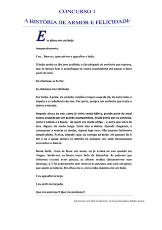 le atirou-me um beijo.
Inesperadamente.
E eu… Bem eu, apressei-me a agasalhar o beijo.
O beijo sentiu-se tão bem acolhido, e tão abrigado do ventinho que soprava,
que se deixou ficar e aconchegou-se muito acanhadinho até passar a fazer
parte de mim.
Ele chamava-se Armor.
Eu chamava-me Felicidade.
Era Verão. A praia, de um lado, recebia o toque suave da ria; do outro lado, o
ímpeto e a turbulência do mar. Por perto, sempre um ventinho que trazia o
cheiro a maresia.
Naquela altura do ano, como já vinha sendo hábito, grande parte do areal
estava ocupado por um grande acampamento. Muita gente que eu conhecia,
como o Solano e a Luana - de quem era muito amiga -, e outra que viera de
fora. Alguns, de muito longe. Entre eles o Armor. Quando chegaram, e
começaram a montar as tendas, reparei logo nele. Não passava facilmente
despercebido. Atenta, descobri que, ao começo da tarde, ele gostava de ir
até à ria e quase sempre se detinha no pequeno cais onde descansavam
ancorados os barcos.
Nessa tarde, como se fosse um acaso, eu já estava no cais quando ele
chegou. Sentei-me no banco tosco feito de tabuinhas. As palavras que
tínhamos trocado eram poucas, os olhares muitos (deixavam-me num
alvoroço…). E foi exactamente sem recorrer às palavras, mas com um gesto,
que aquilo aconteceu. Ele olhou-me e, com a mão, mandou-me um beijo.
E eu agasalhei o beijo.
E eu senti-me beijada.
Que iria acontecer? Que iria acontecer?
Excerto do Livro Fala-me de Amor, de Graça Gonçalves, Edições Gostar
 