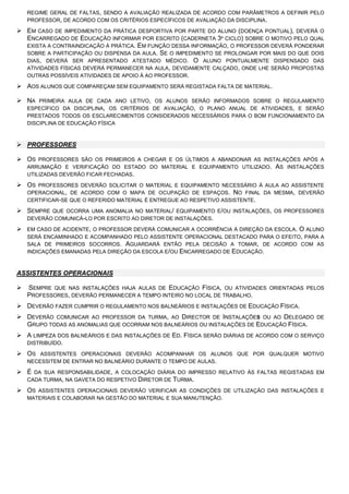 REGIME GERAL DE FALTAS, SENDO A AVALIAÇÃO REALIZADA DE ACORDO COM PARÂMETROS A DEFINIR PELO
PROFESSOR, DE ACORDO COM OS CRITÉRIOS ESPECÍFICOS DE AVALIAÇÃO DA DISCIPLINA.
 EM CASO DE IMPEDIMENTO DA PRÁTICA DESPORTIVA POR PARTE DO ALUNO (DOENÇA PONTUAL), DEVERÁ O
ENCARREGADO DE EDUCAÇÃO INFORMAR POR ESCRITO (CADERNETA 3º CICLO) SOBRE O MOTIVO PELO QUAL
EXISTA A CONTRAINDICAÇÃO À PRÁTICA. EM FUNÇÃO DESSA INFORMAÇÃO, O PROFESSOR DEVERÁ PONDERAR
SOBRE A PARTICIPAÇÃO OU DISPENSA DA AULA. SE O IMPEDIMENTO SE PROLONGAR POR MAIS DO QUE DOIS
DIAS, DEVERÁ SER APRESENTADO ATESTADO MÉDICO. O ALUNO PONTUALMENTE DISPENSADO DAS
ATIVIDADES FÍSICAS DEVERÁ PERMANECER NA AULA, DEVIDAMENTE CALÇADO, ONDE LHE SERÃO PROPOSTAS
OUTRAS POSSÍVEIS ATIVIDADES DE APOIO À AO PROFESSOR.
 AOS ALUNOS QUE COMPAREÇAM SEM EQUIPAMENTO SERÁ REGISTADA FALTA DE MATERIAL.
 NA PRIMEIRA AULA DE CADA ANO LETIVO, OS ALUNOS SERÃO INFORMADOS SOBRE O REGULAMENTO
ESPECÍFICO DA DISCIPLINA, OS CRITÉRIOS DE AVALIAÇÃO, O PLANO ANUAL DE ATIVIDADES, E SERÃO
PRESTADOS TODOS OS ESCLARECIMENTOS CONSIDERADOS NECESSÁRIOS PARA O BOM FUNCIONAMENTO DA
DISCIPLINA DE EDUCAÇÃO FÍSICA
 PROFESSORES
 OS PROFESSORES SÃO OS PRIMEIROS A CHEGAR E OS ÚLTIMOS A ABANDONAR AS INSTALAÇÕES APÓS A
ARRUMAÇÃO E VERIFICAÇÃO DO ESTADO DO MATERIAL E EQUIPAMENTO UTILIZADO. AS INSTALAÇÕES
UTILIZADAS DEVERÃO FICAR FECHADAS.
 OS PROFESSORES DEVERÃO SOLICITAR O MATERIAL E EQUIPAMENTO NECESSÁRIO À AULA AO ASSISTENTE
OPERACIONAL, DE ACORDO COM O MAPA DE OCUPAÇÃO DE ESPAÇOS. NO FINAL DA MESMA, DEVERÃO
CERTIFICAR-SE QUE O REFERIDO MATERIAL É ENTREGUE AO RESPETIVO ASSISTENTE.
 SEMPRE QUE OCORRA UMA ANOMALIA NO MATERIAL/ EQUIPAMENTO E/OU INSTALAÇÕES, OS PROFESSORES
DEVERÃO COMUNICÁ-LO POR ESCRITO AO DIRETOR DE INSTALAÇÕES.
 EM CASO DE ACIDENTE, O PROFESSOR DEVERÁ COMUNICAR A OCORRÊNCIA À DIREÇÃO DA ESCOLA. O ALUNO
SERÁ ENCAMINHADO E ACOMPANHADO PELO ASSISTENTE OPERACIONAL DESTACADO PARA O EFEITO, PARA A
SALA DE PRIMEIROS SOCORROS. AGUARDARÁ ENTÃO PELA DECISÃO A TOMAR, DE ACORDO COM AS
INDICAÇÕES EMANADAS PELA DIREÇÃO DA ESCOLA E/OU ENCARREGADO DE EDUCAÇÃO.
ASSISTENTES OPERACIONAIS
 SEMPRE QUE NAS INSTALAÇÕES HAJA AULAS DE EDUCAÇÃO FÍSICA, OU ATIVIDADES ORIENTADAS PELOS
PROFESSORES, DEVERÃO PERMANECER A TEMPO INTEIRO NO LOCAL DE TRABALHO.
 DEVERÃO FAZER CUMPRIR O REGULAMENTO NOS BALNEÁRIOS E INSTALAÇÕES DE EDUCAÇÃO FÍSICA.
 DEVERÃO COMUNICAR AO PROFESSOR DA TURMA, AO DIRECTOR DE INSTALAÇÕES OU AO DELEGADO DE
GRUPO TODAS AS ANOMALIAS QUE OCORRAM NOS BALNEÁRIOS OU INSTALAÇÕES DE EDUCAÇÃO FÍSICA.
 A LIMPEZA DOS BALNEÁRIOS E DAS INSTALAÇÕES DE ED. FÍSICA SERÃO DIÁRIAS DE ACORDO COM O SERVIÇO
DISTRIBUÍDO.
 OS ASSISTENTES OPERACIONAIS DEVERÃO ACOMPANHAR OS ALUNOS QUE POR QUALQUER MOTIVO
NECESSITEM DE ENTRAR NO BALNEÁRIO DURANTE O TEMPO DE AULAS.
 É DA SUA RESPONSABILIDADE, A COLOCAÇÃO DIÁRIA DO IMPRESSO RELATIVO ÀS FALTAS REGISTADAS EM
CADA TURMA, NA GAVETA DO RESPETIVO DIRETOR DE TURMA.
 OS ASSISTENTES OPERACIONAIS DEVERÃO VERIFICAR AS CONDIÇÕES DE UTILIZAÇÃO DAS INSTALAÇÕES E
MATERIAIS E COLABORAR NA GESTÃO DO MATERIAL E SUA MANUTENÇÃO.
 