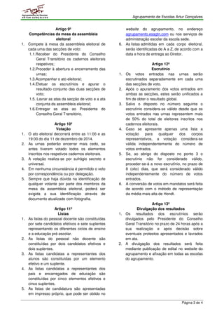 Agrupamento de Escolas Artur Gonçalves 
Página 3 de 4 
Agrupamento de Escolas 
ARTUR GONÇALVES 
Artigo 9º 
Competências da mesa da assembleia 
eleitoral 
1. Compete à mesa da assembleia eleitoral de 
cada uma das secções de voto: 
1.1.Receber do Presidente do Conselho 
Geral Transitório os cadernos eleitorais 
respetivos; 
1.2.Proceder à abertura e encerramento das 
urnas; 
1.3.Acompanhar o ato eleitoral; 
1.4.Efetuar os escrutínios e apurar o 
resultado conjunto das duas secções de 
voto; 
1.5. Lavrar as atas da secção de voto e a ata 
conjunta da assembleia eleitoral; 
1.6.Entregar as atas ao Presidente do 
Conselho Geral Transitório. 
Artigo 10º 
Votação 
1. O ato eleitoral decorrerá entre as 11:00 e as 
19:00 do dia 11 de dezembro de 2014. 
2. As urnas poderão encerrar mais cedo, se 
antes tiverem votado todos os elementos 
inscritos nos respetivos cadernos eleitorais. 
3. A votação realiza-se por sufrágio secreto e 
universal. 
4. Em nenhuma circunstância é permitido o voto 
por correspondência ou por delegação. 
5. Sempre que haja dúvida na identificação de 
qualquer votante por parte dos membros da 
mesa da assembleia eleitoral, poderá ser 
exigida a sua identificação através de 
documento atualizado com fotografia. 
Artigo 11º 
Listas 
1. As listas do pessoal docente são constituídas 
por sete candidatos efetivos e sete suplentes 
representando os diferentes ciclos de ensino 
e a educação pré-escolar. 
2. As listas do pessoal não docente são 
constituídas por dois candidatos efetivos e 
dois suplentes. 
3. As listas candidatas a representantes dos 
alunos são constituídas por um elemento 
efetivo e um suplente. 
4. As listas candidatas a representantes dos 
pais e encarregados de educação são 
constituídas por cinco elementos efetivos e 
cinco suplentes. 
5. As listas de candidatura são apresentadas 
em impresso próprio, que pode ser obtido no 
website do agrupamento, no endereço 
agrupamento.esagtn.com ou nos serviços de 
administração escolar da escola sede. 
6. As listas admitidas em cada corpo eleitoral, 
serão identificadas de A a Z, de acordo com a 
data e hora de entrega ao Diretor. 
Artigo 12º 
Escrutínio 
1. Os votos entrados nas urnas serão 
escrutinados separadamente em cada uma 
das secções de voto. 
2. Após o apuramento dos votos entrados em 
ambas as secções, estes serão unificados a 
fim de obter o resultado global. 
3. Salvo o disposto no número seguinte o 
escrutínio considera-se válido desde que os 
votos entrados nas urnas representem mais 
de 50% do total de eleitores inscritos nos 
cadernos eleitorais. 
4. Caso se apresente apenas uma lista a 
votação para qualquer dos corpos 
representativos, a votação considera-se 
válida independentemente do número de 
votos entrados. 
5. Se, ao abrigo do disposto no ponto 3 o 
escrutínio não for considerado válido, 
proceder-se-á a novo escrutínio, no prazo de 
8 (oito) dias, que será considerado válido 
independentemente do número de votos 
entrados. 
6. A conversão de votos em mandatos será feita 
de acordo com o método de representação 
da média mais alta de Hondt. 
Artigo 13º 
Divulgação dos resultados 
1. Os resultados dos escrutínios serão 
divulgados pelo Presidente do Conselho 
Geral Transitório no prazo de 24 horas após a 
sua realização e após decisão sobre 
eventuais protestos apresentados e lavrados 
em ata. 
2. A divulgação dos resultados será feita 
mediante publicação de edital no website do 
agrupamento e afixação em todas as escolas 
do agrupamento. 
 