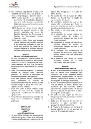 Agrupamento de Escolas Artur Gonçalves 
Página 2 de 4 
Agrupamento de Escolas 
ARTUR GONÇALVES 
2. Nos termos do artigo 50º do Decreto-Lei nº 
137/2012, de 02 de julho, não poderá ser 
eleito ou designado para o Conselho Geral: 
2.1.O pessoal docente e não docente a 
quem tenha sido aplicada pena disciplinar 
superior a multa, durante o cumprimento 
da pena e nos quatro anos posteriores ao 
seu cumprimento. 
2.2.O disposto no número anterior não é 
aplicável ao pessoal docente e não 
docente, reabilitado nos termos do 
Estatuto Disciplinar dos Funcionários e 
Agentes da Administração Central, 
Regional e Local. 
2.3.O aluno a quem tenha sido aplicada 
medida disciplinar sancionatória superior 
à de repreensão registada ou seja ou 
tenha sido excluído da frequência de 
qualquer disciplina ou retido por excesso 
de faltas nos últimos dois anos escolares. 
Artigo 6º 
Receção e divulgação das listas 
1. As listas de candidatura serão entregues em 
envelope fechado ao Diretor do agrupamento 
até às 17:30 do dia 02 de dezembro de 2014. 
2. Serão rejeitadas as listas que não derem 
entrada dentro do prazo referido no número 
anterior. 
3. Findo o prazo definido no ponto 1 a Comissão 
Eleitoral do Conselho Geral Transitório 
procederá de imediato à verificação da 
conformidade de cada uma das listas. 
4. Caso seja detetada alguma irregularidade 
serão contactados de imediato os 
representantes das listas em questão, que as 
deverão corrigir no prazo de 2 dias úteis, 
após o que serão validadas. 
5. Findo este prazo, as listas validadas serão 
afixadas em cada uma das escolas do 
agrupamento e publicadas no website do 
agrupamento. 
6. Caso não sejam detetadas irregularidades, as 
listas serão imediatamente validadas e 
publicadas. 
CAPÍTULO IV 
Ato eleitoral 
Artigo 7º 
Assembleias eleitorais 
1. As assembleias eleitorais dos representantes 
dos diversos corpos a eleger serão realizadas 
em duas secções de voto, respetivamente na 
Escola Artur Gonçalves e na Escola Dr. 
Chora Barroso. 
2. Na secção de voto da Escola Dr. Chora 
Barroso não haverá lugar à eleição dos 
representantes dos alunos. 
3. As assembleias eleitorais de cada um dos 
corpos são constituídas por todos os 
elementos inscritos nos cadernos eleitorais 
de cada uma das secções de voto. 
4. Tem direito a voto para eleger os seus 
representantes: 
4.1. A totalidade do pessoal docente em 
exercício efetivo de funções no 
agrupamento, qualquer que seja o seu 
vínculo contratual; 
4.2. A totalidade do pessoal não docente em 
exercício efetivo de funções no 
agrupamento, qualquer que seja o seu 
vínculo contratual; 
4.3. A totalidade dos encarregados de 
educação dos alunos que, à data do ato 
eleitoral, tenham matrícula válida neste 
agrupamento. 
4.4. A totalidade dos alunos do ensino 
secundário maiores de 16 anos, 
matriculados neste agrupamento. 
Artigo 8º 
Mesa da assembleia eleitoral 
1. A mesa da assembleia eleitoral da secção de 
voto da Escola Artur Gonçalves será 
constituída por quatro elementos efetivos 
representando respetivamente: O pessoal 
docente; o pessoal não docente; os pais e 
encarregados de educação e os alunos. 
2. A mesa da assembleia eleitoral da secção de 
voto da Escola Dr. Chora Barroso será 
constituída por três elementos efetivos 
representando respetivamente: O pessoal 
docente; o pessoal não docente e os pais e 
encarregados de educação. 
3. Em cada uma das secções de voto serão 
designados elementos suplentes em número 
igual aos efetivos. 
4. Cada uma das secções de voto terá um 
presidente e dois secretários que 
assegurarão o seu funcionamento. 
5. O Presidente da mesa será um elemento do 
pessoal docente ou, na sua ausência um 
elemento do pessoal não docente 
 