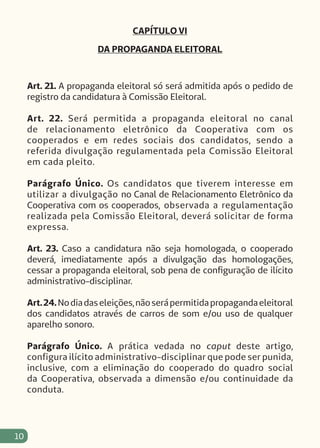 10
CAPÍTULO VI
DA PROPAGANDA ELEITORAL
Art. 21. A propaganda eleitoral só será admitida após o pedido de
registro da candidatura à Comissão Eleitoral.
Art. 22. Será permitida a propaganda eleitoral no canal
de relacionamento eletrônico da Cooperativa com os
cooperados e em redes sociais dos candidatos, sendo a
referida divulgação regulamentada pela Comissão Eleitoral
em cada pleito.
Parágrafo Único. Os candidatos que tiverem interesse em
utilizar a divulgação no Canal de Relacionamento Eletrônico da
Cooperativa com os cooperados, observada a regulamentação
realizada pela Comissão Eleitoral, deverá solicitar de forma
expressa.
Art. 23. Caso a candidatura não seja homologada, o cooperado
deverá, imediatamente após a divulgação das homologações,
cessar a propaganda eleitoral, sob pena de configuração de ilícito
administrativo-disciplinar.
Art.24.Nodiadaseleições,nãoserápermitidapropagandaeleitoral
dos candidatos através de carros de som e/ou uso de qualquer
aparelho sonoro.
Parágrafo Único. A prática vedada no caput deste artigo,
configura ilícito administrativo-disciplinar que pode ser punida,
inclusive, com a eliminação do cooperado do quadro social
da Cooperativa, observada a dimensão e/ou continuidade da
conduta.
 