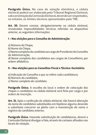 12
Parágrafo Único. No caso de votação eletrônica, a cédula
eleitoral poderá ser elaborada pelo Tribunal Regional Eleitoral,
sobaorientaçãodaComissãoEleitoral,devendoserrespeitados,
no entanto, os limites técnicos apresentados pelo TRE.
Art. 30. Devem constar, obrigatoriamente na cédula eleitoral,
ressalvadas impossibilidades técnicas referidas no dispositivo
anterior, as seguintes informações:
I – Nas eleições para o Conselho de Administração:
a) Número da Chapa;
b) Nome da Chapa;
c)NomecompletodocandidatoaocargodePresidentedoConselho
de Administração;
d) Nome completo dos candidatos aos cargos de Conselheiro, por
ordem alfabética.
II – Nas eleições para os Conselhos Fiscal e Técnico-Societário:
a) Indicação do Conselho a que se refere cada candidatura;
b) Número do candidato;
c) Nome completo do candidato.
Parágrafo Único. A escolha do local e ordem de colocação das
chapas e candidatos na cédula eleitoral será feita por cargo e por
ordem de inscrição.
Art. 31. Após a confecção da cédula eleitoral, não haverá alteração
do nome de candidatos substituídos em hipótese alguma, devendo
o substituto concorrer ao pleito com a manutenção do nome e
registro do candidato anterior.
Parágrafo Único. Havendo substituição de candidaturas, deverá a
Comissão Eleitoral divulgar o fato, através de cartazes afixados nos
locais de votação.
 