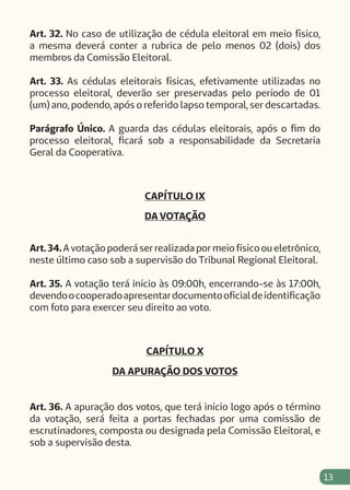 13
Art. 32. No caso de utilização de cédula eleitoral em meio físico,
a mesma deverá conter a rubrica de pelo menos 02 (dois) dos
membros da Comissão Eleitoral.
Art. 33. As cédulas eleitorais físicas, efetivamente utilizadas no
processo eleitoral, deverão ser preservadas pelo período de 01
(um) ano, podendo, após o referido lapso temporal, ser descartadas.
Parágrafo Único. A guarda das cédulas eleitorais, após o fim do
processo eleitoral, ficará sob a responsabilidade da Secretaria
Geral da Cooperativa.
CAPÍTULO IX
DA VOTAÇÃO
Art.34.A votação poderá ser realizada por meio físico ou eletrônico,
neste último caso sob a supervisão do Tribunal Regional Eleitoral.
Art. 35. A votação terá início às 09:00h, encerrando-se às 17:00h,
devendoocooperadoapresentardocumentooficialdeidentificação
com foto para exercer seu direito ao voto.
CAPÍTULO X
DA APURAÇÃO DOS VOTOS
Art. 36. A apuração dos votos, que terá início logo após o término
da votação, será feita a portas fechadas por uma comissão de
escrutinadores, composta ou designada pela Comissão Eleitoral, e
sob a supervisão desta.
 