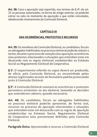 15
Art. 38. Caso a apuração seja repartida, nos termos do § 4º, do art.
27, as pessoas autorizadas, na forma do artigo anterior, só poderão
entrar na sala no momento da apuração a que estão vinculadas,
obedecendo chamamento da Comissão Eleitoral.
CAPÍTULO XI
DAS OCORRÊNCIAS, PROTESTOS E RECURSOS
Art. 39. Os membros da Comissão Eleitoral, os candidatos, fiscais
ou advogados habilitados no processo eleitoral poderão reduzir a
termo, durante o processo de votação e/ou apuração, ocorrências
e/ou protestos relacionados a situações que entendam estar em
desacordo com as regras eleitorais estabelecidas no Estatuto
Social ou Regulamento Eleitoral da Cooperativa.
§ 1º. O requerimento referido no caput deverá ser produzido,
de oficio, pela Comissão Eleitoral, ou encaminhado pelos
demais legitimados através de formulário padrão protocolado
junto à Comissão Eleitoral.
§ 2º. A Comissão Eleitoral constará as ocorrências e protestos
porventura existentes na ata eleitoral, tomando as decisões
que entenderem cabíveis, quando necessário.
Art. 40. Os candidatos, fiscais ou advogados habilitados
no processo eleitoral poderão apresentar, de forma oral,
recursos no processo de apuração relacionados a situações
que entendam estar em desacordo com as regras de apuração
estabelecidas no Estatuto Social, Regulamento Eleitoral
da Cooperativa e/ou previamente definidas pela Comissão
Eleitoral.
Parágrafo Único. Apresentado o recurso, a Comissão Eleitoral
 
