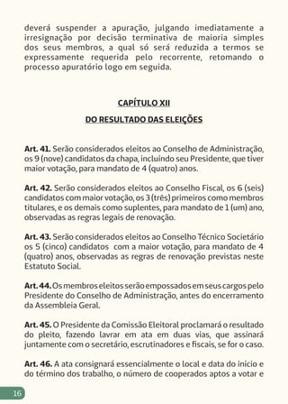 16
deverá suspender a apuração, julgando imediatamente a
irresignação por decisão terminativa de maioria simples
dos seus membros, a qual só será reduzida a termos se
expressamente requerida pelo recorrente, retomando o
processo apuratório logo em seguida.
CAPÍTULO XII
DO RESULTADO DAS ELEIÇÕES
Art. 41. Serão considerados eleitos ao Conselho de Administração,
os 9 (nove) candidatos da chapa, incluindo seu Presidente, que tiver
maior votação, para mandato de 4 (quatro) anos.
Art. 42. Serão considerados eleitos ao Conselho Fiscal, os 6 (seis)
candidatos com maior votação, os 3 (três) primeiros como membros
titulares, e os demais como suplentes, para mandato de 1 (um) ano,
observadas as regras legais de renovação.
Art. 43. Serão considerados eleitos ao Conselho Técnico Societário
os 5 (cinco) candidatos com a maior votação, para mandato de 4
(quatro) anos, observadas as regras de renovação previstas neste
Estatuto Social.
Art.44.Osmembroseleitosserãoempossadosemseuscargospelo
Presidente do Conselho de Administração, antes do encerramento
da Assembleia Geral.
Art. 45. O Presidente da Comissão Eleitoral proclamará o resultado
do pleito, fazendo lavrar em ata em duas vias, que assinará
juntamente com o secretário, escrutinadores e fiscais, se for o caso.
Art. 46. A ata consignará essencialmente o local e data do início e
do término dos trabalho, o número de cooperados aptos a votar e
 