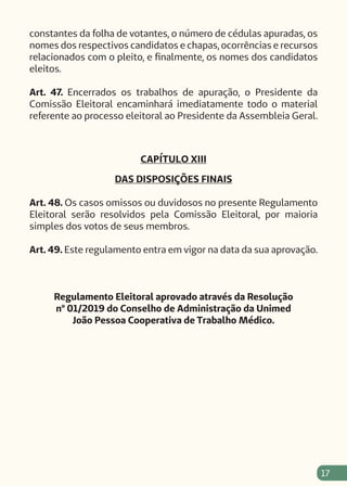 17
constantes da folha de votantes, o número de cédulas apuradas, os
nomes dos respectivos candidatos e chapas, ocorrências e recursos
relacionados com o pleito, e finalmente, os nomes dos candidatos
eleitos.
Art. 47. Encerrados os trabalhos de apuração, o Presidente da
Comissão Eleitoral encaminhará imediatamente todo o material
referente ao processo eleitoral ao Presidente da Assembleia Geral.
CAPÍTULO XIII
DAS DISPOSIÇÕES FINAIS
Art. 48. Os casos omissos ou duvidosos no presente Regulamento
Eleitoral serão resolvidos pela Comissão Eleitoral, por maioria
simples dos votos de seus membros.
Art. 49. Este regulamento entra em vigor na data da sua aprovação.
Regulamento Eleitoral aprovado através da Resolução
nº 01/2019 do Conselho de Administração da Unimed
João Pessoa Cooperativa de Trabalho Médico.
 