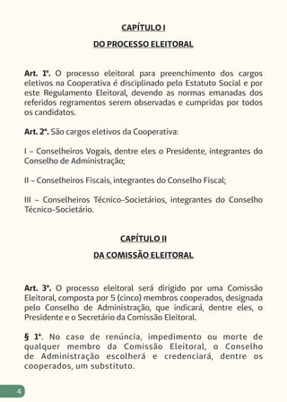 4
CAPÍTULO I
DO PROCESSO ELEITORAL
Art. 1º. O processo eleitoral para preenchimento dos cargos
eletivos na Cooperativa é disciplinado pelo Estatuto Social e por
este Regulamento Eleitoral, devendo as normas emanadas dos
referidos regramentos serem observadas e cumpridas por todos
os candidatos.
Art. 2º. São cargos eletivos da Cooperativa:
I – Conselheiros Vogais, dentre eles o Presidente, integrantes do
Conselho de Administração;
II – Conselheiros Fiscais, integrantes do Conselho Fiscal;
III – Conselheiros Técnico-Societários, integrantes do Conselho
Técnico-Societário.
CAPÍTULO II
DA COMISSÃO ELEITORAL
Art. 3º. O processo eleitoral será dirigido por uma Comissão
Eleitoral, composta por 5 (cinco) membros cooperados, designada
pelo Conselho de Administração, que indicará, dentre eles, o
Presidente e o Secretário da Comissão Eleitoral.
§ 1º. No caso de renúncia, impedimento ou morte de
qualquer membro da Comissão Eleitoral, o Conselho
de Administração escolherá e credenciará, dentre os
cooperados, um substituto.
 