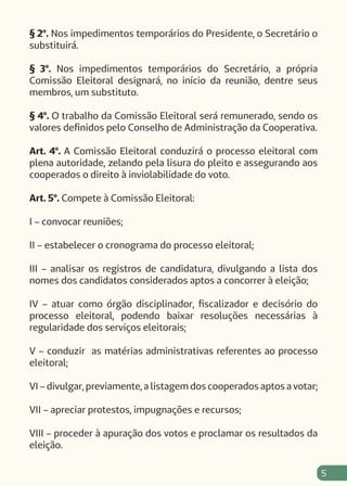 5
§ 2º. Nos impedimentos temporários do Presidente, o Secretário o
substituirá.
§ 3º. Nos impedimentos temporários do Secretário, a própria
Comissão Eleitoral designará, no início da reunião, dentre seus
membros, um substituto.
§ 4º. O trabalho da Comissão Eleitoral será remunerado, sendo os
valores definidos pelo Conselho de Administração da Cooperativa.
Art. 4º. A Comissão Eleitoral conduzirá o processo eleitoral com
plena autoridade, zelando pela lisura do pleito e assegurando aos
cooperados o direito à inviolabilidade do voto.
Art. 5º. Compete à Comissão Eleitoral:
I – convocar reuniões;
II – estabelecer o cronograma do processo eleitoral;
III – analisar os registros de candidatura, divulgando a lista dos
nomes dos candidatos considerados aptos a concorrer à eleição;
IV – atuar como órgão disciplinador, fiscalizador e decisório do
processo eleitoral, podendo baixar resoluções necessárias à
regularidade dos serviços eleitorais;
V – conduzir as matérias administrativas referentes ao processo
eleitoral;
VI – divulgar, previamente, a listagem dos cooperados aptos a votar;
VII – apreciar protestos, impugnações e recursos;
VIII – proceder à apuração dos votos e proclamar os resultados da
eleição.
 