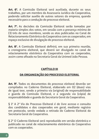 6
Art. 6º. A Comissão Eleitoral será auxiliada, durante os seus
trabalhos, por um membro da Assessoria Jurídica da Cooperativa,
podendo solicitar auxílio de outros setores da empresa, quando
necessário para a condução do processo eleitoral.
Art. 7º. As decisões da Comissão Eleitoral serão tomadas por
maioria simples dos votos, em sessão com a presença mínima de
(3) três de seus membros, sendo as atas publicadas no Canal de
Relacionamento Eletrônico da Cooperativa com os cooperados, em
espaço exclusivo de divulgação do processo eleitoral.
Art. 8º. A Comissão Eleitoral definirá, em sua primeira reunião,
o cronograma eleitoral, que deverá ser divulgado no canal de
relacionamento eletrônico da Cooperativa com os cooperados,
assim como afixado na Secretaria Geral da Unimed João Pessoa.
CAPÍTULO III
DA ORGANIZAÇÃO DO PROCESSO ELEITORAL
Art. 9º. Todos os documentos do processo eleitoral deverão ser
compilados no Caderno Eleitoral, elaborado em 02 (duas) vias
de igual teor, sendo a primeira via (original) de responsabilidade
e guarda da Comissão Eleitoral, e a segunda via (cópia) de
responsabilidade e guarda da Secretaria Geral da Cooperativa.
§ 1º A 2ª Via do Processo Eleitoral é de livre acesso e consulta
dos candidatos e dos cooperados em geral, mediante registro
em protocolo, sendo vedada a retirada do Caderno Eleitoral da
Secretaria Geral da Cooperativa.
§ 2º O Caderno Eleitoral será reproduzido em versão eletrônica e
publicado no canal de relacionamento eletrônico da Cooperativa
com os cooperados.
 