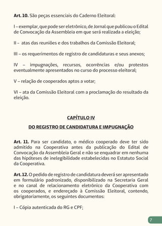 7
Art. 10. São peças essenciais do Caderno Eleitoral:
I – exemplar, que pode ser eletrônico, de Jornal que publicou o Edital
de Convocação da Assembleia em que será realizada a eleição;
II - atas das reuniões e dos trabalhos da Comissão Eleitoral;
III – os requerimentos de registro de candidaturas e seus anexos;
IV – impugnações, recursos, ocorrências e/ou protestos
eventualmente apresentados no curso do processo eleitoral;
V – relação de cooperados aptos a votar;
VI – ata da Comissão Eleitoral com a proclamação do resultado da
eleição.
CAPÍTULO IV
DO REGISTRO DE CANDIDATURA E IMPUGNAÇÃO
Art. 11. Para ser candidato, o médico cooperado deve ter sido
admitido na Cooperativa antes da publicação do Edital de
Convocação da Assembleia Geral e não se enquadrar em nenhuma
das hipóteses de inelegibilidade estabelecidas no Estatuto Social
da Cooperativa.
Art. 12. O pedido de registro de candidatura deverá ser apresentado
em formulário padronizado, disponibilizado na Secretaria Geral
e no canal de relacionamento eletrônico da Cooperativa com
os cooperados, e endereçado à Comissão Eleitoral, contendo,
obrigatoriamente, os seguintes documentos:
I – Cópia autenticada do RG e CPF;
 